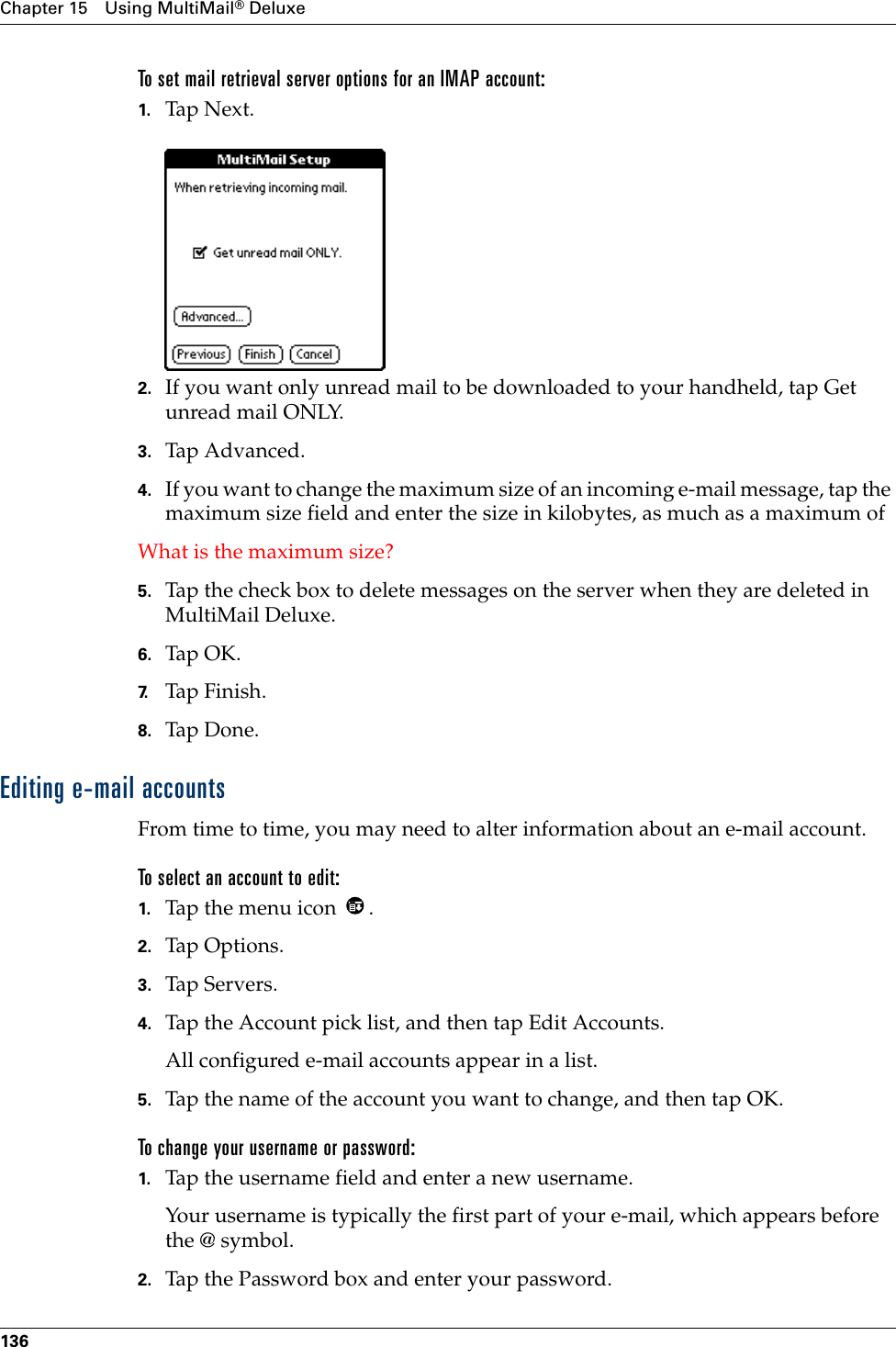 Chapter 15 Using MultiMail® Deluxe136To set mail retrieval server options for an IMAP account:1. Tap N ex t.2. If you want only unread mail to be downloaded to your handheld, tap Get unread mail ONLY.3. Tap Advanced.4. If you want to change the maximum size of an incoming e-mail message, tap the maximum size field and enter the size in kilobytes, as much as a maximum ofWhat is the maximum size?5. Tap the check box to delete messages on the server when they are deleted in MultiMail Deluxe.6. Tap OK.7. Tap Finish.8. Tap Don e.Editing e-mail accountsFrom time to time, you may need to alter information about an e-mail account.To select an account to edit:1. Tap the menu icon  .2. Tap Options.3. Tap Servers.4. Tap the Account pick list, and then tap Edit Accounts.All configured e-mail accounts appear in a list.5. Tap the name of the account you want to change, and then tap OK.To change your username or password:1. Tap the username field and enter a new username. Your username is typically the first part of your e-mail, which appears before the @ symbol.2. Tap the Password box and enter your password.