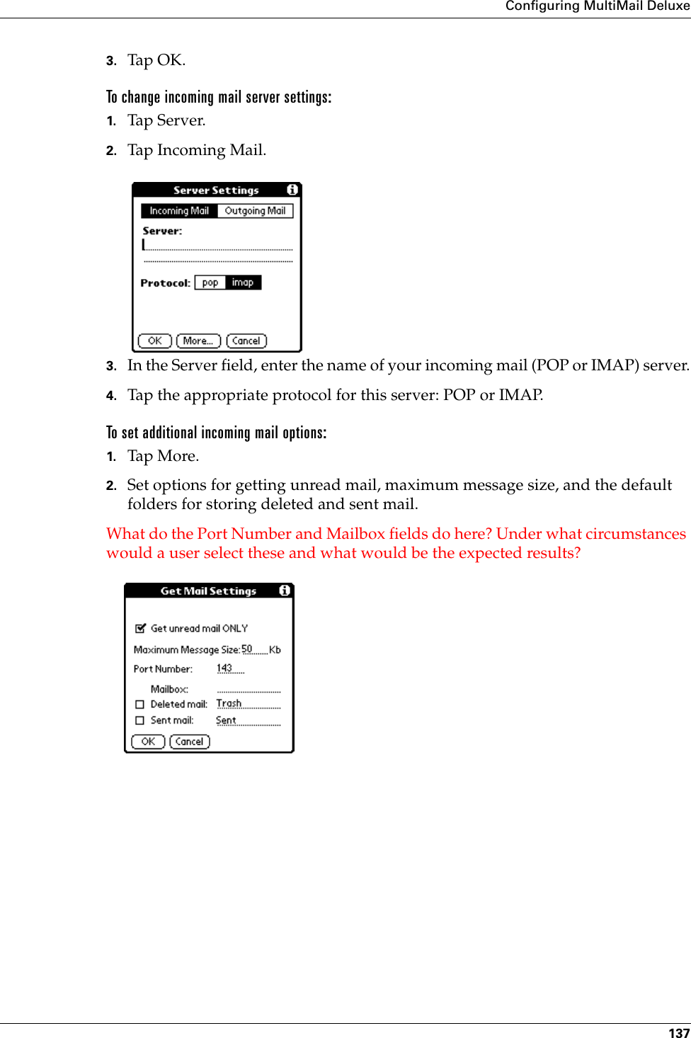 Configuring MultiMail Deluxe1373. Tap OK. To change incoming mail server settings:1. Tap Ser ver.2. Tap Incoming Mail.3. In the Server field, enter the name of your incoming mail (POP or IMAP) server.4. Tap the appropriate protocol for this server: POP or IMAP.To set additional incoming mail options:1. Tap More .2. Set options for getting unread mail, maximum message size, and the default folders for storing deleted and sent mail.What do the Port Number and Mailbox fields do here? Under what circumstances would a user select these and what would be the expected results?