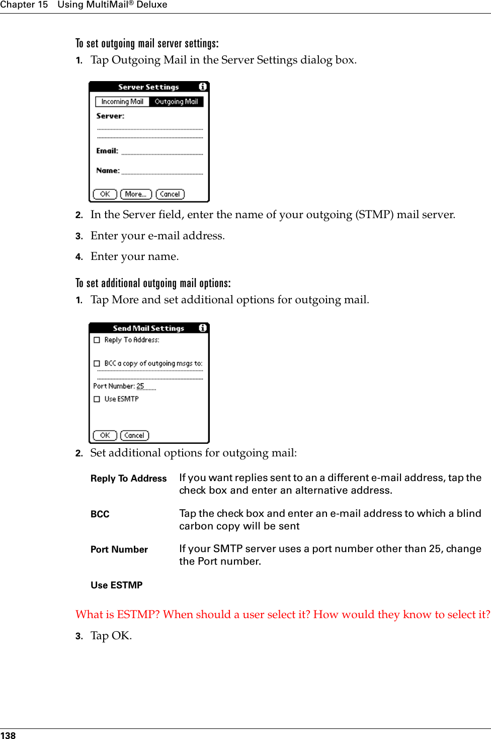 Chapter 15 Using MultiMail® Deluxe138To set outgoing mail server settings:1. Tap Outgoing Mail in the Server Settings dialog box.2. In the Server field, enter the name of your outgoing (STMP) mail server.3. Enter your e-mail address.4. Enter your name. To set additional outgoing mail options:1. Tap More and set additional options for outgoing mail.2. Set additional options for outgoing mail:What is ESTMP? When should a user select it? How would they know to select it?3. Tap OK.Reply To Address If you want replies sent to an a different e-mail address, tap the check box and enter an alternative address.BCC Tap the check box and enter an e-mail address to which a blind carbon copy will be sentPort Number If your SMTP server uses a port number other than 25, change the Port number.Use ESTMP