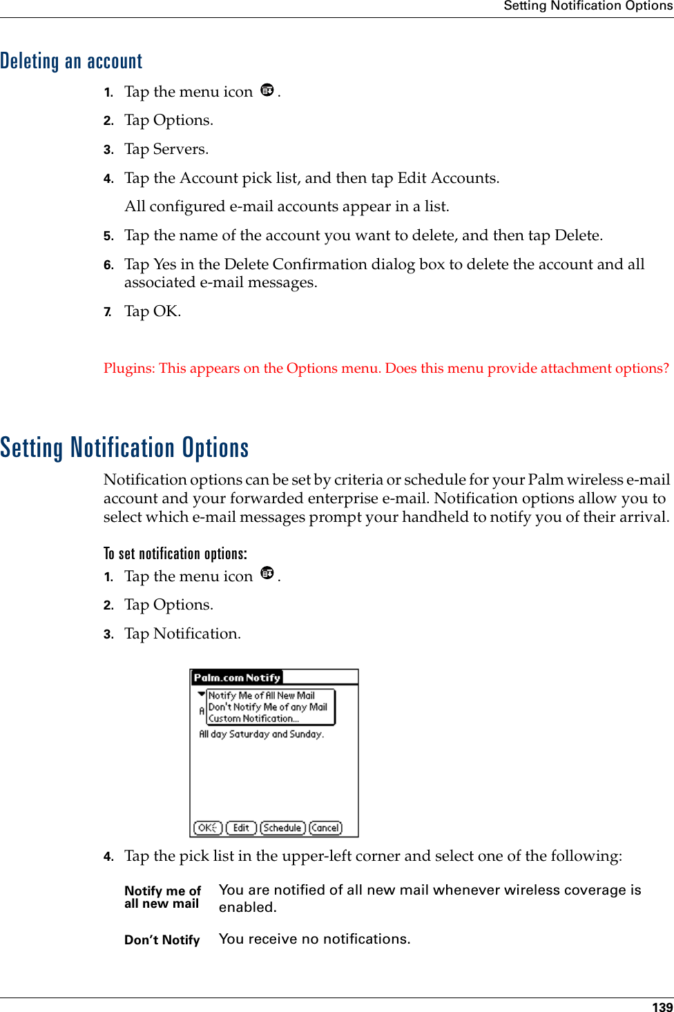 Setting Notification Options139Deleting an account1. Tap the menu icon  .2. Tap Options.3. Tap Servers.4. Tap the Account pick list, and then tap Edit Accounts.All configured e-mail accounts appear in a list.5. Tap the name of the account you want to delete, and then tap Delete.6. Tap Yes in the Delete Confirmation dialog box to delete the account and all associated e-mail messages.7. Tap OK.Plugins: This appears on the Options menu. Does this menu provide attachment options? Setting Notification OptionsNotification options can be set by criteria or schedule for your Palm wireless e-mail account and your forwarded enterprise e-mail. Notification options allow you to select which e-mail messages prompt your handheld to notify you of their arrival. To set notification options:1. Tap the menu icon  .2. Tap Options.3. Tap Notification.4. Tap the pick list in the upper-left corner and select one of the following:Notify me of all new mail You are notified of all new mail whenever wireless coverage is enabled.Don’t Notify You receive no notifications.
