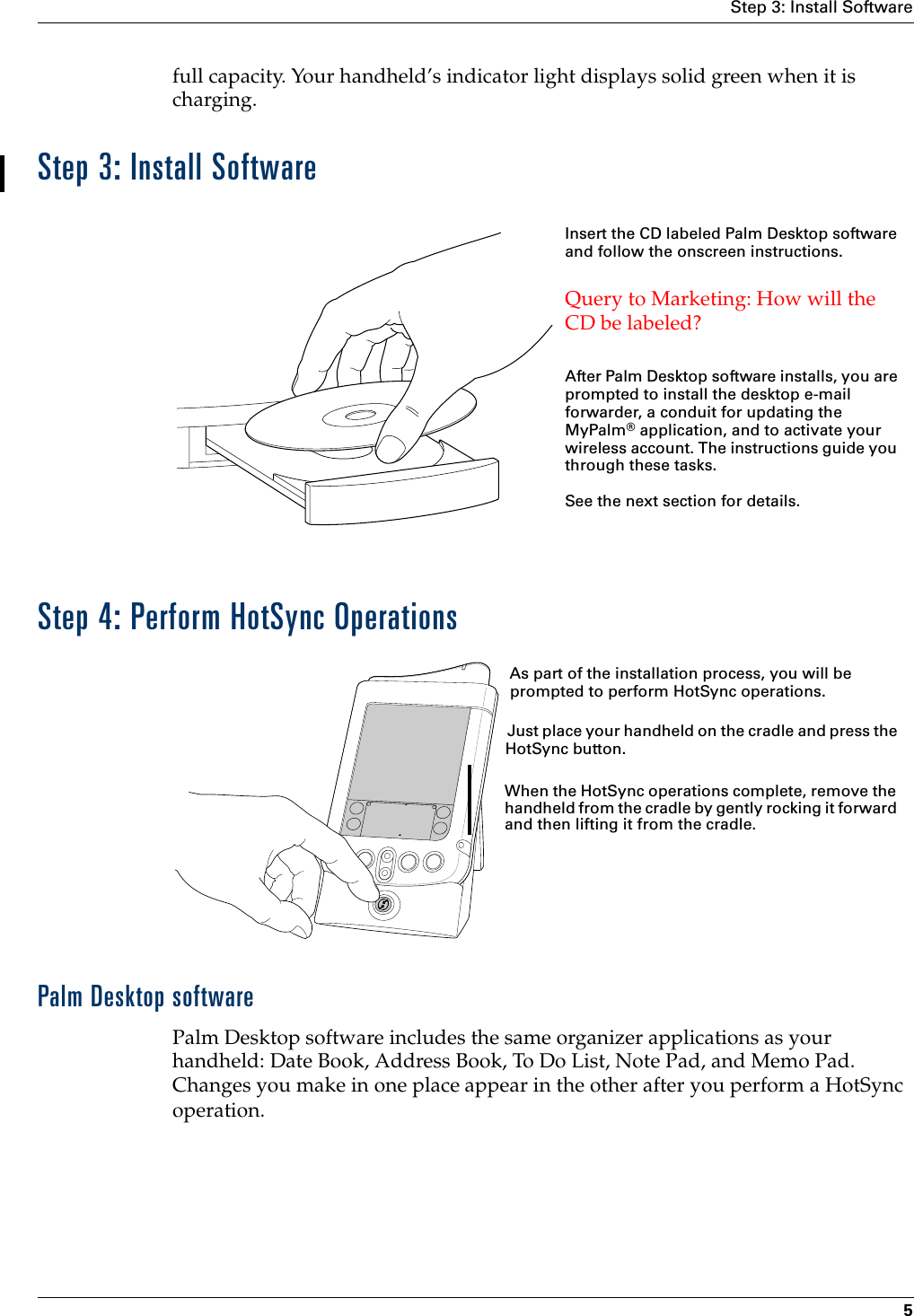 Step 3: Install Software5full capacity. Your handheld’s indicator light displays solid green when it is charging.Step 3: Install SoftwareStep 4: Perform HotSync OperationsPalm Desktop softwarePalm Desktop software includes the same organizer applications as your handheld: Date Book, Address Book, To Do List, Note Pad, and Memo Pad. Changes you make in one place appear in the other after you perform a HotSync operation.Insert the CD labeled Palm Desktop software and follow the onscreen instructions.Query to Marketing: How will the CD be labeled?After Palm Desktop software installs, you are prompted to install the desktop e-mail forwarder, a conduit for updating the MyPalm® application, and to activate your wireless account. The instructions guide you through these tasks.See the next section for details.As part of the installation process, you will be prompted to perform HotSync operations. Just place your handheld on the cradle and press the HotSync button. When the HotSync operations complete, remove the handheld from the cradle by gently rocking it forward and then lifting it from the cradle.
