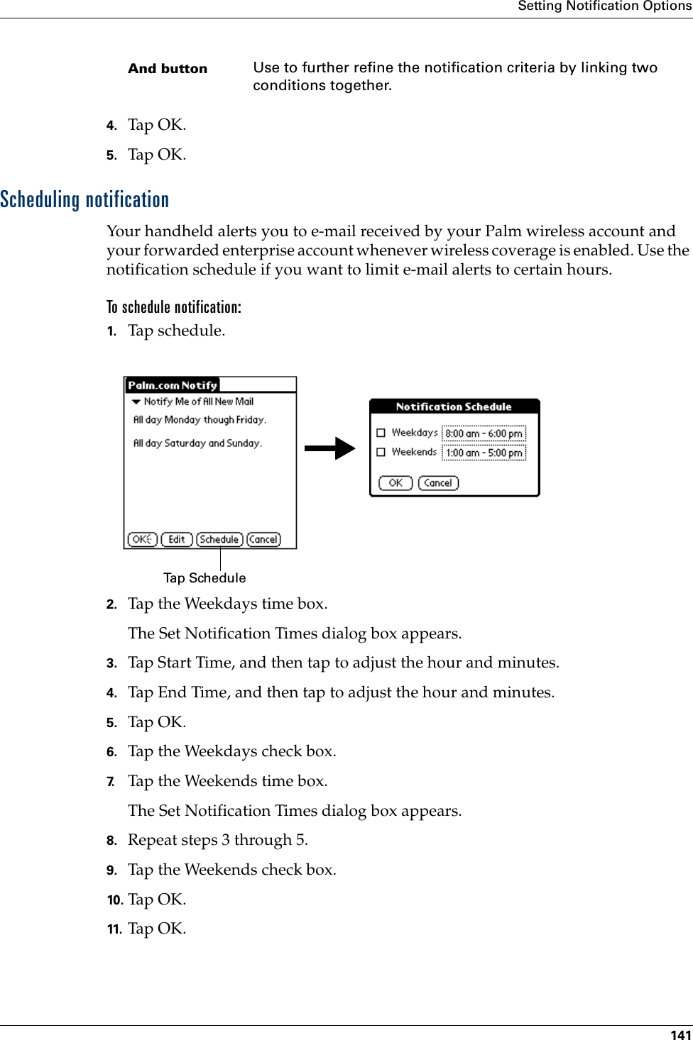 Setting Notification Options1414. Tap OK.5. Tap OK.Scheduling notificationYour handheld alerts you to e-mail received by your Palm wireless account and your forwarded enterprise account whenever wireless coverage is enabled. Use the notification schedule if you want to limit e-mail alerts to certain hours.To schedule notification:1. Tap schedule. 2. Tap the Weekdays time box.The Set Notification Times dialog box appears.3. Tap Start Time, and then tap to adjust the hour and minutes.4. Tap End Time, and then tap to adjust the hour and minutes.5. Tap OK.6. Tap the Weekdays check box.7. Tap the Weekends time box.The Set Notification Times dialog box appears.8. Repeat steps 3 through 5.9. Tap the Weekends check box.10. Tap O K .11. Ta p OK.And button Use to further refine the notification criteria by linking two conditions together.Tap Schedule