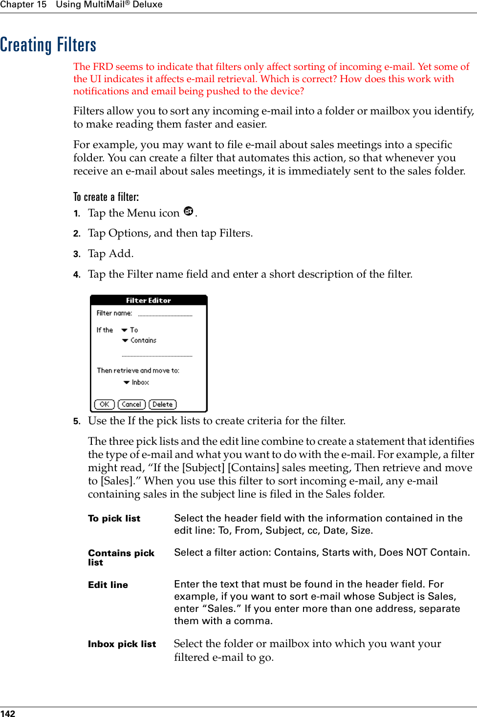 Chapter 15 Using MultiMail® Deluxe142Creating FiltersThe FRD seems to indicate that filters only affect sorting of incoming e-mail. Yet some of the UI indicates it affects e-mail retrieval. Which is correct? How does this work with notifications and email being pushed to the device?Filters allow you to sort any incoming e-mail into a folder or mailbox you identify, to make reading them faster and easier. For example, you may want to file e-mail about sales meetings into a specific folder. You can create a filter that automates this action, so that whenever you receive an e-mail about sales meetings, it is immediately sent to the sales folder.To create a filter:1. Tap the Menu icon  .2. Tap Options, and then tap Filters.3. Tap Add.4. Tap the Filter name field and enter a short description of the filter.5. Use the If the pick lists to create criteria for the filter.The three pick lists and the edit line combine to create a statement that identifies the type of e-mail and what you want to do with the e-mail. For example, a filter might read, “If the [Subject] [Contains] sales meeting, Then retrieve and move to [Sales].” When you use this filter to sort incoming e-mail, any e-mail containing sales in the subject line is filed in the Sales folder.To pick list Select the header field with the information contained in the edit line: To, From, Subject, cc, Date, Size.Contains pick listSelect a filter action: Contains, Starts with, Does NOT Contain.Edit line Enter the text that must be found in the header field. For example, if you want to sort e-mail whose Subject is Sales, enter “Sales.” If you enter more than one address, separate them with a comma.Inbox pick list Select the folder or mailbox into which you want your filtered e-mail to go.