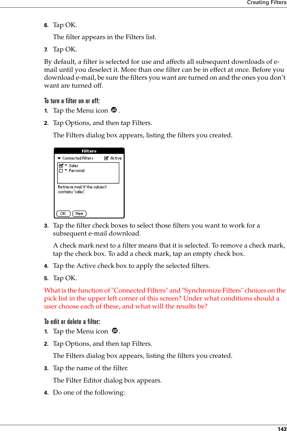 Creating Filters1436. Tap OK.The filter appears in the Filters list.7. Tap OK.By default, a filter is selected for use and affects all subsequent downloads of e-mail until you deselect it. More than one filter can be in effect at once. Before you download e-mail, be sure the filters you want are turned on and the ones you don’t want are turned off.To turn a filter on or off:1. Tap the Menu icon  .2. Tap Options, and then tap Filters.The Filters dialog box appears, listing the filters you created.3. Tap the filter check boxes to select those filters you want to work for a subsequent e-mail download.A check mark next to a filter means that it is selected. To remove a check mark, tap the check box. To add a check mark, tap an empty check box.4. Tap the Active check box to apply the selected filters.5. Tap OK.What is the function of &quot;Connected Filters&quot; and &quot;Synchronize Filters&quot; choices on the pick list in the upper left corner of this screen? Under what conditions should a user choose each of these, and what will the results be?To edit or delete a filter:1. Tap the Menu icon  .2. Tap Options, and then tap Filters.The Filters dialog box appears, listing the filters you created.3. Tap the name of the filter.The Filter Editor dialog box appears.4. Do one of the following: