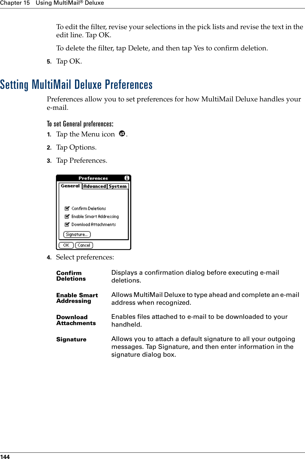 Chapter 15 Using MultiMail® Deluxe144To edit the filter, revise your selections in the pick lists and revise the text in the edit line. Tap OK.To delete the filter, tap Delete, and then tap Yes to confirm deletion.5. Tap OK.Setting MultiMail Deluxe PreferencesPreferences allow you to set preferences for how MultiMail Deluxe handles your e-mail. To set General preferences:1. Tap the Menu icon  .2. Tap Options.3. Tap Preferences. 4. Select preferences:Confirm DeletionsDisplays a confirmation dialog before executing e-mail deletions.Enable Smart AddressingAllows MultiMail Deluxe to type ahead and complete an e-mail address when recognized.Download AttachmentsEnables files attached to e-mail to be downloaded to your handheld.Signature Allows you to attach a default signature to all your outgoing messages. Tap Signature, and then enter information in the signature dialog box.