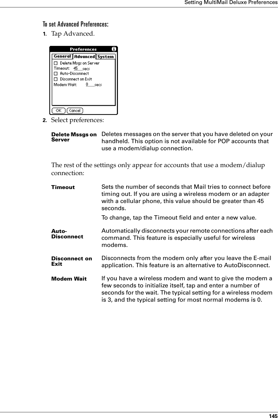 Setting MultiMail Deluxe Preferences145To set Advanced Preferences:1. Tap Advanced.2. Select preferences:The rest of the settings only appear for accounts that use a modem/dialup connection:Delete Mssgs on ServerDeletes messages on the server that you have deleted on your handheld. This option is not available for POP accounts that use a modem/dialup connection.Timeout Sets the number of seconds that Mail tries to connect before timing out. If you are using a wireless modem or an adapter with a cellular phone, this value should be greater than 45 seconds. To change, tap the Timeout field and enter a new value.Auto-DisconnectAutomatically disconnects your remote connections after each command. This feature is especially useful for wireless modems.Disconnect on ExitDisconnects from the modem only after you leave the E-mail application. This feature is an alternative to AutoDisconnect.Modem Wait If you have a wireless modem and want to give the modem a few seconds to initialize itself, tap and enter a number of seconds for the wait. The typical setting for a wireless modem is 3, and the typical setting for most normal modems is 0.