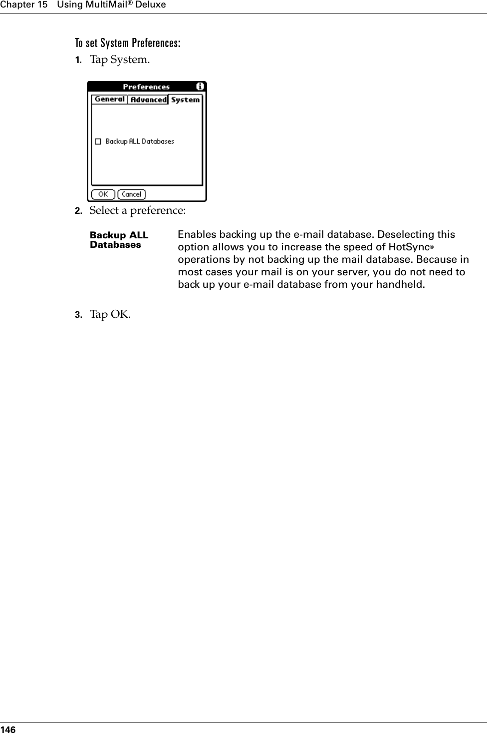 Chapter 15 Using MultiMail® Deluxe146To set System Preferences:1. Tap System. 2. Select a preference:3. Tap OK.Backup ALL DatabasesEnables backing up the e-mail database. Deselecting this option allows you to increase the speed of HotSync® operations by not backing up the mail database. Because in most cases your mail is on your server, you do not need to back up your e-mail database from your handheld.