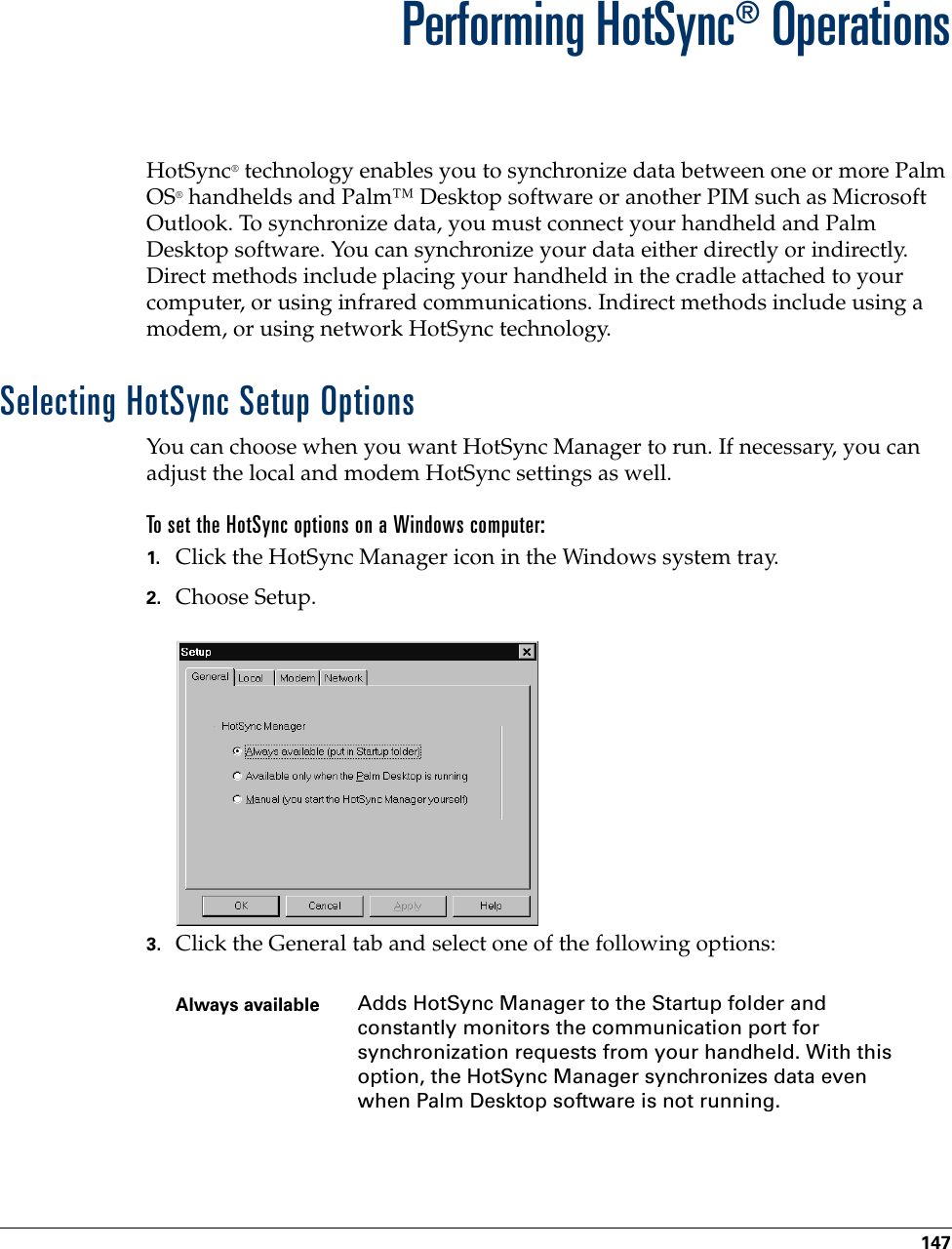 147CHAPTER 16Performing HotSync® OperationsHotSync® technology enables you to synchronize data between one or more Palm OS® handhelds and Palm™ Desktop software or another PIM such as Microsoft Outlook. To synchronize data, you must connect your handheld and Palm Desktop software. You can synchronize your data either directly or indirectly. Direct methods include placing your handheld in the cradle attached to your computer, or using infrared communications. Indirect methods include using a modem, or using network HotSync technology. Selecting HotSync Setup OptionsYou can choose when you want HotSync Manager to run. If necessary, you can adjust the local and modem HotSync settings as well.To set the HotSync options on a Windows computer:1. Click the HotSync Manager icon in the Windows system tray.2. Choose Setup.3. Click the General tab and select one of the following options:Always available Adds HotSync Manager to the Startup folder and constantly monitors the communication port for synchronization requests from your handheld. With this option, the HotSync Manager synchronizes data even when Palm Desktop software is not running.