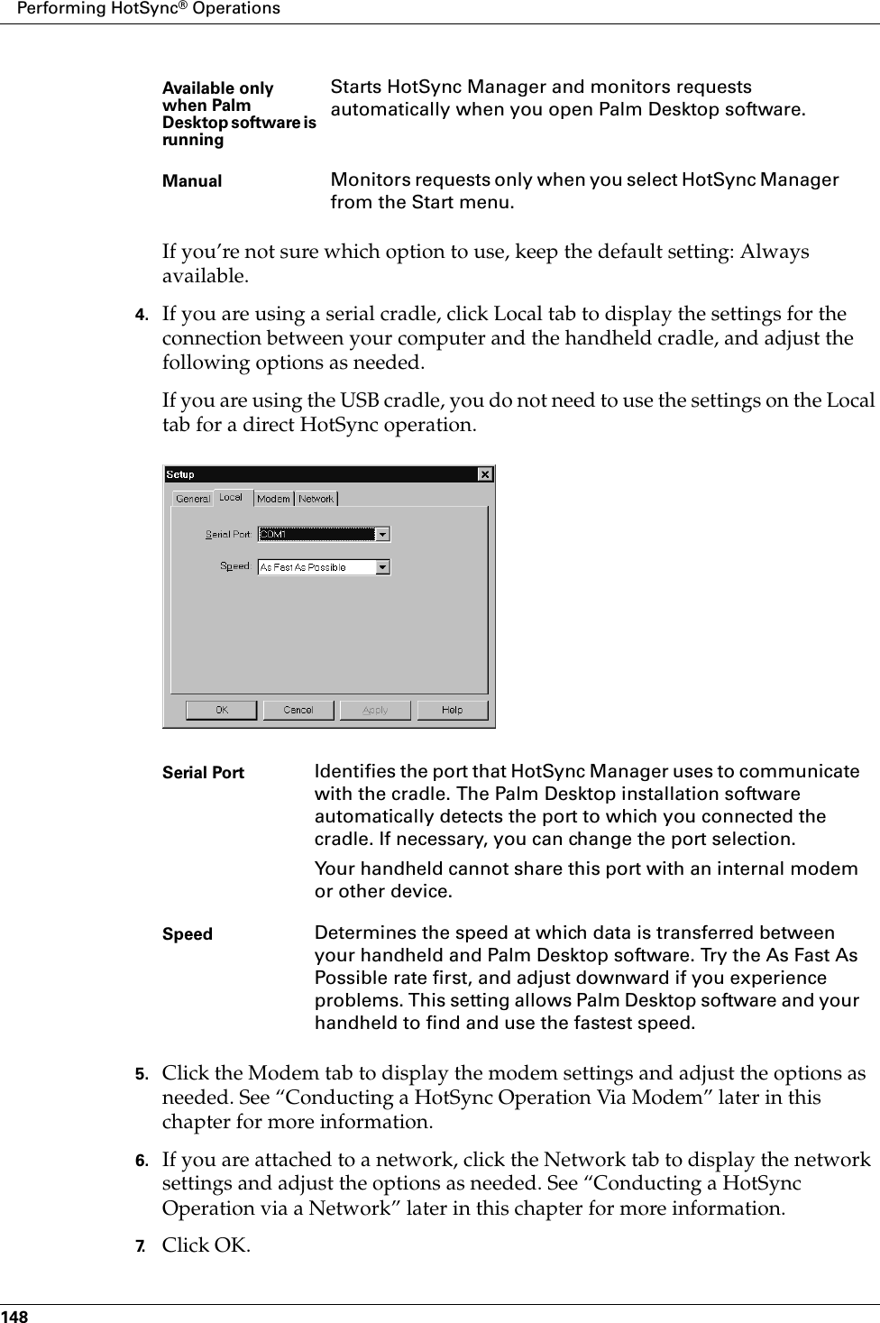 Performing HotSync® Operations148If you’re not sure which option to use, keep the default setting: Always available.4. If you are using a serial cradle, click Local tab to display the settings for the connection between your computer and the handheld cradle, and adjust the following options as needed. If you are using the USB cradle, you do not need to use the settings on the Local tab for a direct HotSync operation. 5. Click the Modem tab to display the modem settings and adjust the options as needed. See “Conducting a HotSync Operation Via Modem” later in this chapter for more information.6. If you are attached to a network, click the Network tab to display the network settings and adjust the options as needed. See “Conducting a HotSync Operation via a Network” later in this chapter for more information.7. Click OK.Available only when Palm Desktop software is runningStarts HotSync Manager and monitors requests automatically when you open Palm Desktop software.Manual Monitors requests only when you select HotSync Manager from the Start menu.Serial Port Identifies the port that HotSync Manager uses to communicate with the cradle. The Palm Desktop installation software automatically detects the port to which you connected the cradle. If necessary, you can change the port selection.Your handheld cannot share this port with an internal modem or other device. Speed Determines the speed at which data is transferred between your handheld and Palm Desktop software. Try the As Fast As Possible rate first, and adjust downward if you experience problems. This setting allows Palm Desktop software and your handheld to find and use the fastest speed.