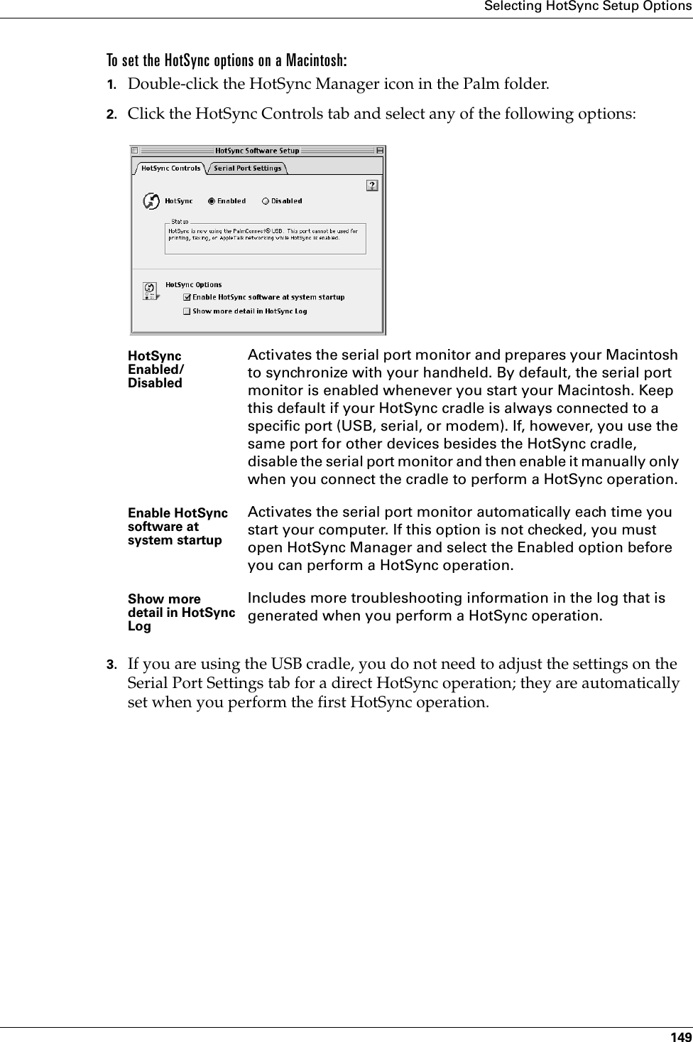 Selecting HotSync Setup Options149To set the HotSync options on a Macintosh:1. Double-click the HotSync Manager icon in the Palm folder.2. Click the HotSync Controls tab and select any of the following options:3. If you are using the USB cradle, you do not need to adjust the settings on the Serial Port Settings tab for a direct HotSync operation; they are automatically set when you perform the first HotSync operation. HotSync Enabled/DisabledActivates the serial port monitor and prepares your Macintosh to synchronize with your handheld. By default, the serial port monitor is enabled whenever you start your Macintosh. Keep this default if your HotSync cradle is always connected to a specific port (USB, serial, or modem). If, however, you use the same port for other devices besides the HotSync cradle, disable the serial port monitor and then enable it manually only when you connect the cradle to perform a HotSync operation. Enable HotSync software at system startupActivates the serial port monitor automatically each time you start your computer. If this option is not checked, you must open HotSync Manager and select the Enabled option before you can perform a HotSync operation.Show more detail in HotSync LogIncludes more troubleshooting information in the log that is generated when you perform a HotSync operation.