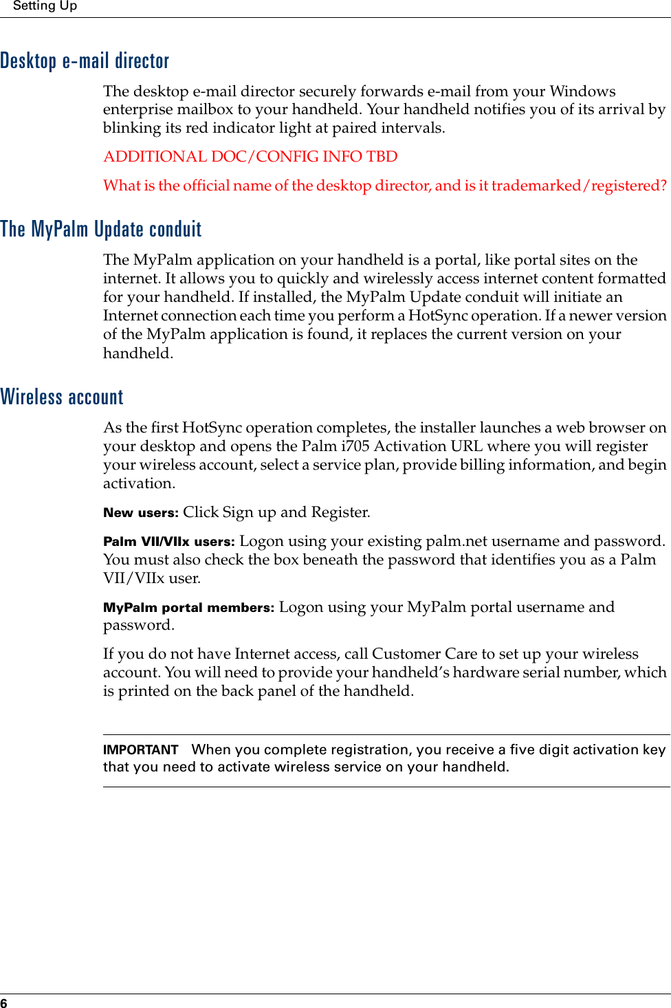 Setting Up6Desktop e-mail directorThe desktop e-mail director securely forwards e-mail from your Windows enterprise mailbox to your handheld. Your handheld notifies you of its arrival by blinking its red indicator light at paired intervals.ADDITIONAL DOC/CONFIG INFO TBDWhat is the official name of the desktop director, and is it trademarked/registered? The MyPalm Update conduitThe MyPalm application on your handheld is a portal, like portal sites on the internet. It allows you to quickly and wirelessly access internet content formatted for your handheld. If installed, the MyPalm Update conduit will initiate an Internet connection each time you perform a HotSync operation. If a newer version of the MyPalm application is found, it replaces the current version on your handheld. Wireless accountAs the first HotSync operation completes, the installer launches a web browser on your desktop and opens the Palm i705 Activation URL where you will register your wireless account, select a service plan, provide billing information, and begin activation. New users: Click Sign up and Register.Palm VII/VIIx users: Logon using your existing palm.net username and password. You must also check the box beneath the password that identifies you as a Palm VII/VIIx user.MyPalm portal members: Logon using your MyPalm portal username and password.If you do not have Internet access, call Customer Care to set up your wireless account. You will need to provide your handheld’s hardware serial number, which is printed on the back panel of the handheld.IMPORTANT When you complete registration, you receive a five digit activation key that you need to activate wireless service on your handheld. 