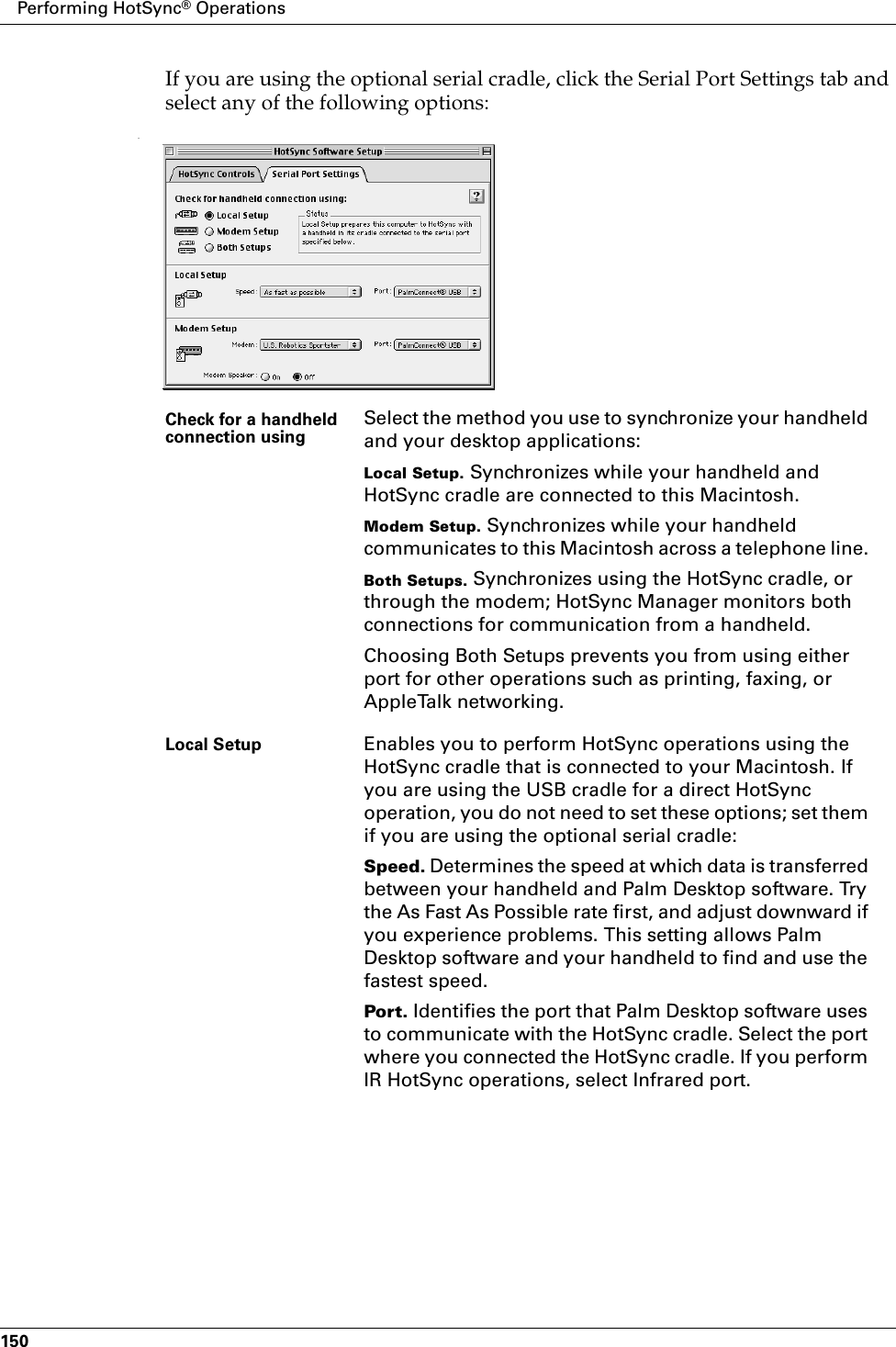 Performing HotSync® Operations150If you are using the optional serial cradle, click the Serial Port Settings tab and select any of the following options:.Check for a handheld connection using Select the method you use to synchronize your handheld and your desktop applications:Local Setup. Synchronizes while your handheld and HotSync cradle are connected to this Macintosh.Modem Setup. Synchronizes while your handheld communicates to this Macintosh across a telephone line. Both Setups. Synchronizes using the HotSync cradle, or through the modem; HotSync Manager monitors both connections for communication from a handheld.Choosing Both Setups prevents you from using either port for other operations such as printing, faxing, or AppleTalk networking.Local Setup Enables you to perform HotSync operations using the HotSync cradle that is connected to your Macintosh. If you are using the USB cradle for a direct HotSync operation, you do not need to set these options; set them if you are using the optional serial cradle:Speed. Determines the speed at which data is transferred between your handheld and Palm Desktop software. Try the As Fast As Possible rate first, and adjust downward if you experience problems. This setting allows Palm Desktop software and your handheld to find and use the fastest speed.Port. Identifies the port that Palm Desktop software uses to communicate with the HotSync cradle. Select the port where you connected the HotSync cradle. If you perform IR HotSync operations, select Infrared port.