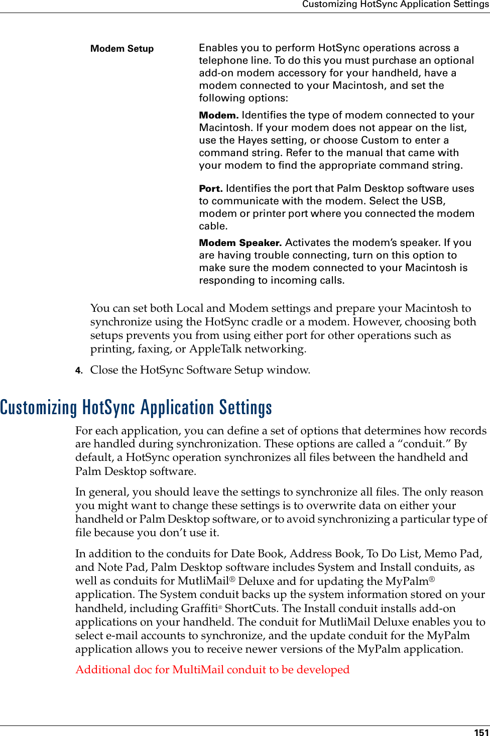 Customizing HotSync Application Settings151You can set both Local and Modem settings and prepare your Macintosh to synchronize using the HotSync cradle or a modem. However, choosing both setups prevents you from using either port for other operations such as printing, faxing, or AppleTalk networking. 4. Close the HotSync Software Setup window. Customizing HotSync Application SettingsFor each application, you can define a set of options that determines how records are handled during synchronization. These options are called a “conduit.” By default, a HotSync operation synchronizes all files between the handheld and Palm Desktop software. In general, you should leave the settings to synchronize all files. The only reason you might want to change these settings is to overwrite data on either your handheld or Palm Desktop software, or to avoid synchronizing a particular type of file because you don’t use it.In addition to the conduits for Date Book, Address Book, To Do List, Memo Pad, and Note Pad, Palm Desktop software includes System and Install conduits, as well as conduits for MutliMail® Deluxe and for updating the MyPalm® application. The System conduit backs up the system information stored on your handheld, including Graffiti® ShortCuts. The Install conduit installs add-on applications on your handheld. The conduit for MutliMail Deluxe enables you to select e-mail accounts to synchronize, and the update conduit for the MyPalm application allows you to receive newer versions of the MyPalm application. Additional doc for MultiMail conduit to be developedModem Setup Enables you to perform HotSync operations across a telephone line. To do this you must purchase an optional add-on modem accessory for your handheld, have a modem connected to your Macintosh, and set the following options:Modem. Identifies the type of modem connected to your Macintosh. If your modem does not appear on the list, use the Hayes setting, or choose Custom to enter a command string. Refer to the manual that came with your modem to find the appropriate command string.Port. Identifies the port that Palm Desktop software uses to communicate with the modem. Select the USB, modem or printer port where you connected the modem cable. Modem Speaker. Activates the modem’s speaker. If you are having trouble connecting, turn on this option to make sure the modem connected to your Macintosh is responding to incoming calls.