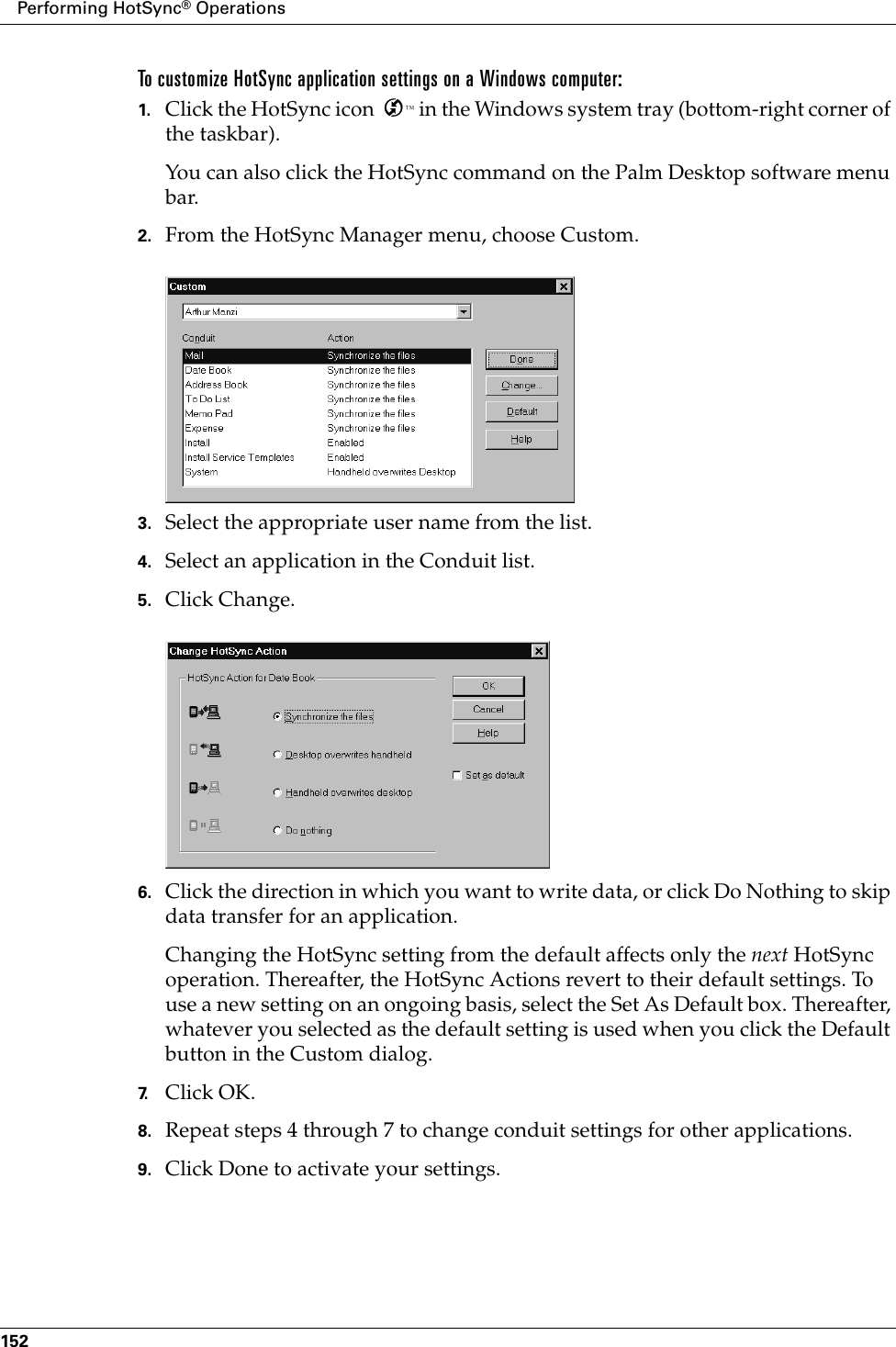 Performing HotSync® Operations152To customize HotSync application settings on a Windows computer:1. Click the HotSync icon  ™ in the Windows system tray (bottom-right corner of the taskbar).You can also click the HotSync command on the Palm Desktop software menu bar.2. From the HotSync Manager menu, choose Custom.3. Select the appropriate user name from the list.4. Select an application in the Conduit list.5. Click Change.6. Click the direction in which you want to write data, or click Do Nothing to skip data transfer for an application.Changing the HotSync setting from the default affects only the next HotSync operation. Thereafter, the HotSync Actions revert to their default settings. To use a new setting on an ongoing basis, select the Set As Default box. Thereafter, whatever you selected as the default setting is used when you click the Default button in the Custom dialog.7. Click OK.8. Repeat steps 4 through 7 to change conduit settings for other applications.9. Click Done to activate your settings.