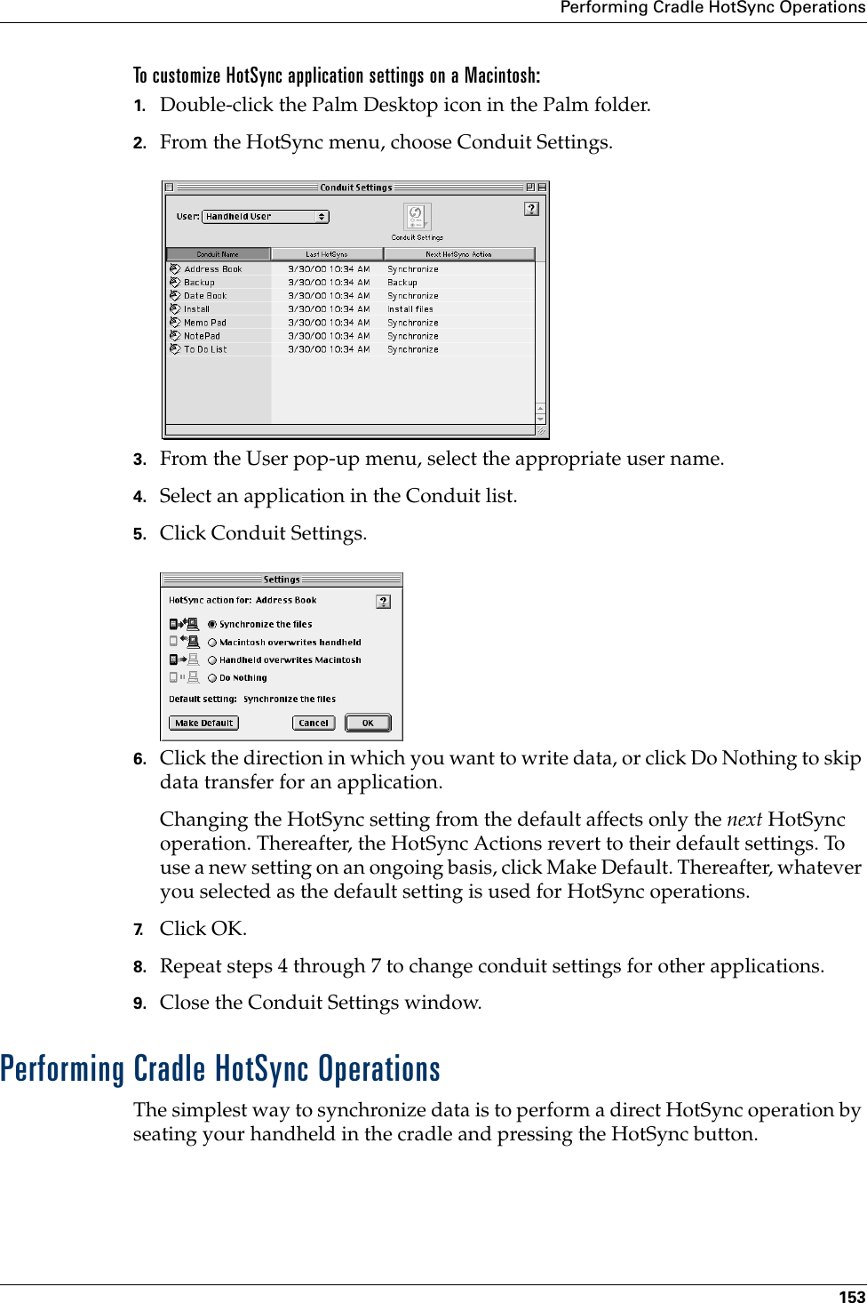 Performing Cradle HotSync Operations153To customize HotSync application settings on a Macintosh:1. Double-click the Palm Desktop icon in the Palm folder.2. From the HotSync menu, choose Conduit Settings.3. From the User pop-up menu, select the appropriate user name.4. Select an application in the Conduit list.5. Click Conduit Settings.6. Click the direction in which you want to write data, or click Do Nothing to skip data transfer for an application.Changing the HotSync setting from the default affects only the next HotSync operation. Thereafter, the HotSync Actions revert to their default settings. To use a new setting on an ongoing basis, click Make Default. Thereafter, whatever you selected as the default setting is used for HotSync operations.7. Click OK.8. Repeat steps 4 through 7 to change conduit settings for other applications.9. Close the Conduit Settings window.Performing Cradle HotSync OperationsThe simplest way to synchronize data is to perform a direct HotSync operation by seating your handheld in the cradle and pressing the HotSync button.