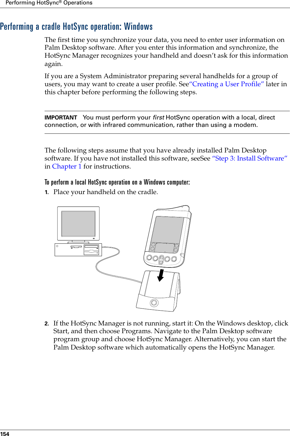 Performing HotSync® Operations154Performing a cradle HotSync operation: WindowsThe first time you synchronize your data, you need to enter user information on Palm Desktop software. After you enter this information and synchronize, the HotSync Manager recognizes your handheld and doesn’t ask for this information again.If you are a System Administrator preparing several handhelds for a group of users, you may want to create a user profile. See“Creating a User Profile” later in this chapter before performing the following steps.IMPORTANT You must perform your first HotSync operation with a local, direct connection, or with infrared communication, rather than using a modem.The following steps assume that you have already installed Palm Desktop software. If you have not installed this software, seeSee “Step 3: Install Software” in Chapter 1 for instructions.To perform a local HotSync operation on a Windows computer:1. Place your handheld on the cradle.2. If the HotSync Manager is not running, start it: On the Windows desktop, click Start, and then choose Programs. Navigate to the Palm Desktop software program group and choose HotSync Manager. Alternatively, you can start the Palm Desktop software which automatically opens the HotSync Manager. 