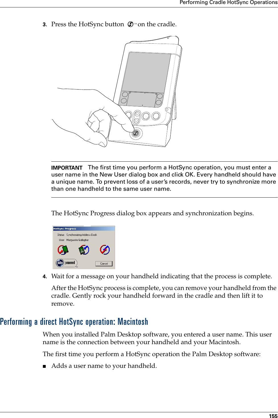 Performing Cradle HotSync Operations1553. Press the HotSync button  ™ on the cradle.IMPORTANT The first time you perform a HotSync operation, you must enter a user name in the New User dialog box and click OK. Every handheld should have a unique name. To prevent loss of a user’s records, never try to synchronize more than one handheld to the same user name.The HotSync Progress dialog box appears and synchronization begins. 4. Wait for a message on your handheld indicating that the process is complete.After the HotSync process is complete, you can remove your handheld from the cradle. Gently rock your handheld forward in the cradle and then lift it to remove.Performing a direct HotSync operation: MacintoshWhen you installed Palm Desktop software, you entered a user name. This user name is the connection between your handheld and your Macintosh. The first time you perform a HotSync operation the Palm Desktop software: ■Adds a user name to your handheld.