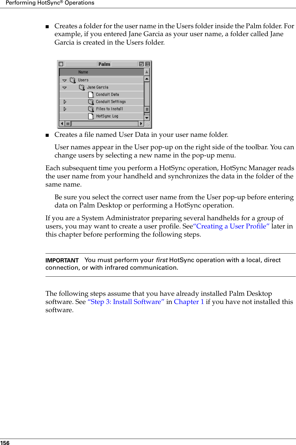 Performing HotSync® Operations156■Creates a folder for the user name in the Users folder inside the Palm folder. For example, if you entered Jane Garcia as your user name, a folder called Jane Garcia is created in the Users folder.■Creates a file named User Data in your user name folder. User names appear in the User pop-up on the right side of the toolbar. You can change users by selecting a new name in the pop-up menu. Each subsequent time you perform a HotSync operation, HotSync Manager reads the user name from your handheld and synchronizes the data in the folder of the same name.Be sure you select the correct user name from the User pop-up before entering data on Palm Desktop or performing a HotSync operation.If you are a System Administrator preparing several handhelds for a group of users, you may want to create a user profile. See“Creating a User Profile” later in this chapter before performing the following steps.IMPORTANT You must perform your first HotSync operation with a local, direct connection, or with infrared communication.The following steps assume that you have already installed Palm Desktop software. See “Step 3: Install Software” in Chapter 1 if you have not installed this software.