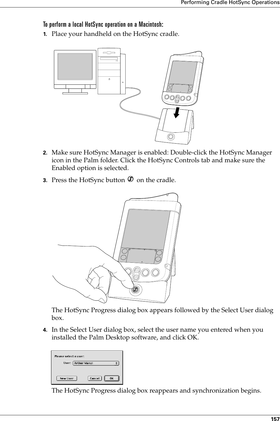 Performing Cradle HotSync Operations157To perform a local HotSync operation on a Macintosh:1. Place your handheld on the HotSync cradle.2. Make sure HotSync Manager is enabled: Double-click the HotSync Manager icon in the Palm folder. Click the HotSync Controls tab and make sure the Enabled option is selected.3. Press the HotSync button   on the cradle.The HotSync Progress dialog box appears followed by the Select User dialog box.4. In the Select User dialog box, select the user name you entered when you installed the Palm Desktop software, and click OK.The HotSync Progress dialog box reappears and synchronization begins.