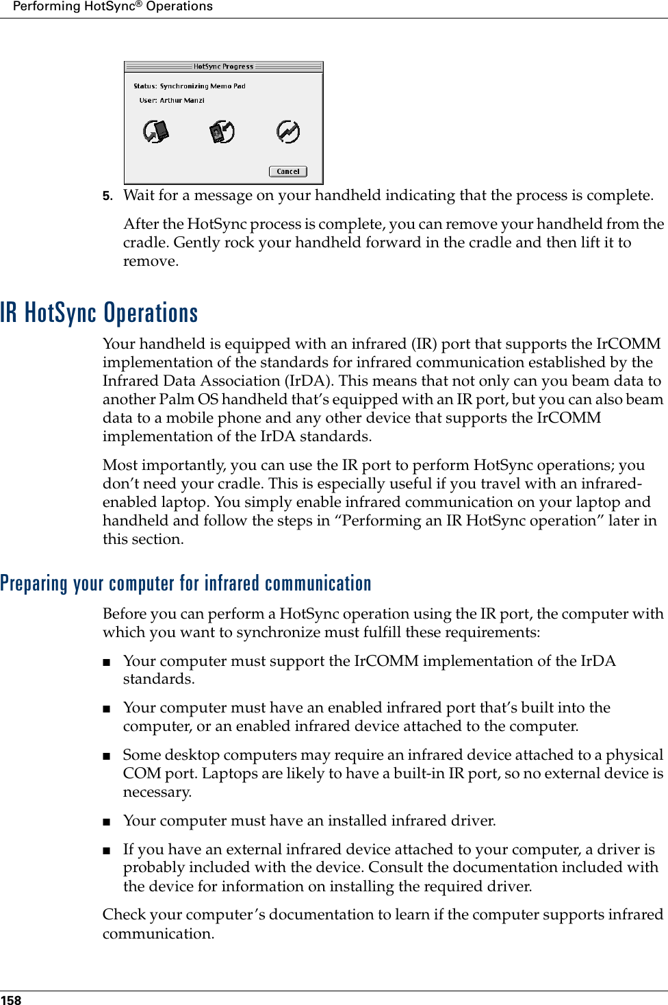 Performing HotSync® Operations1585. Wait for a message on your handheld indicating that the process is complete.After the HotSync process is complete, you can remove your handheld from the cradle. Gently rock your handheld forward in the cradle and then lift it to remove.IR HotSync OperationsYour handheld is equipped with an infrared (IR) port that supports the IrCOMM implementation of the standards for infrared communication established by the Infrared Data Association (IrDA). This means that not only can you beam data to another Palm OS handheld that’s equipped with an IR port, but you can also beam data to a mobile phone and any other device that supports the IrCOMM implementation of the IrDA standards. Most importantly, you can use the IR port to perform HotSync operations; you don’t need your cradle. This is especially useful if you travel with an infrared-enabled laptop. You simply enable infrared communication on your laptop and handheld and follow the steps in “Performing an IR HotSync operation” later in this section.Preparing your computer for infrared communicationBefore you can perform a HotSync operation using the IR port, the computer with which you want to synchronize must fulfill these requirements:■Your computer must support the IrCOMM implementation of the IrDA standards.■Your computer must have an enabled infrared port that’s built into the computer, or an enabled infrared device attached to the computer. ■Some desktop computers may require an infrared device attached to a physical COM port. Laptops are likely to have a built-in IR port, so no external device is necessary. ■Your computer must have an installed infrared driver.■If you have an external infrared device attached to your computer, a driver is probably included with the device. Consult the documentation included with the device for information on installing the required driver.Check your computer’s documentation to learn if the computer supports infrared communication. 