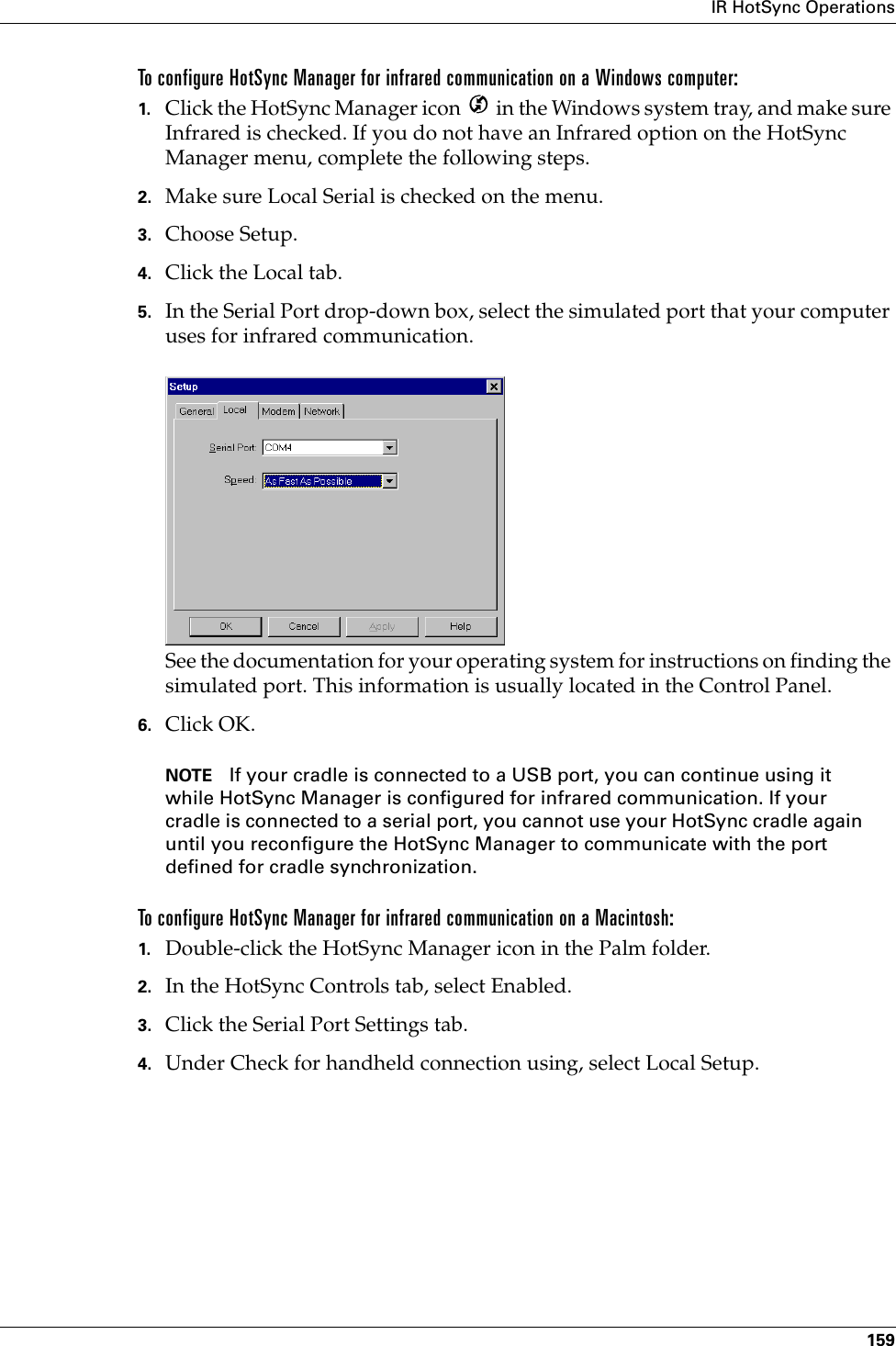 IR HotSync Operations159To configure HotSync Manager for infrared communication on a Windows computer:1. Click the HotSync Manager icon   in the Windows system tray, and make sure Infrared is checked. If you do not have an Infrared option on the HotSync Manager menu, complete the following steps.2. Make sure Local Serial is checked on the menu.3. Choose Setup.4. Click the Local tab.5. In the Serial Port drop-down box, select the simulated port that your computer uses for infrared communication.See the documentation for your operating system for instructions on finding the simulated port. This information is usually located in the Control Panel.6. Click OK.NOTE If your cradle is connected to a USB port, you can continue using it while HotSync Manager is configured for infrared communication. If your cradle is connected to a serial port, you cannot use your HotSync cradle again until you reconfigure the HotSync Manager to communicate with the port defined for cradle synchronization.To configure HotSync Manager for infrared communication on a Macintosh:1. Double-click the HotSync Manager icon in the Palm folder.2. In the HotSync Controls tab, select Enabled.3. Click the Serial Port Settings tab.4. Under Check for handheld connection using, select Local Setup.