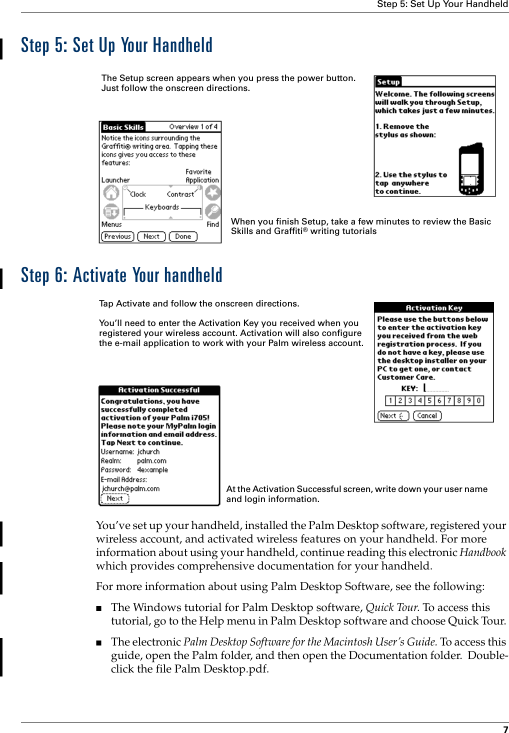 Step 5: Set Up Your Handheld7Step 5: Set Up Your HandheldStep 6: Activate Your handheldYou’ve set up your handheld, installed the Palm Desktop software, registered your wireless account, and activated wireless features on your handheld. For more information about using your handheld, continue reading this electronic Handbook which provides comprehensive documentation for your handheld.For more information about using Palm Desktop Software, see the following:■The Windows tutorial for Palm Desktop software, Quick Tour. To access this tutorial, go to the Help menu in Palm Desktop software and choose Quick Tour. ■The electronic Palm Desktop Software for the Macintosh User’s Guide. To access this guide, open the Palm folder, and then open the Documentation folder.  Double-click the file Palm Desktop.pdf.  The Setup screen appears when you press the power button. Just follow the onscreen directions.When you finish Setup, take a few minutes to review the Basic Skills and Graffiti® writing tutorialsTap Activate and follow the onscreen directions. You’ll need to enter the Activation Key you received when you registered your wireless account. Activation will also configure the e-mail application to work with your Palm wireless account. At the Activation Successful screen, write down your user name and login information.