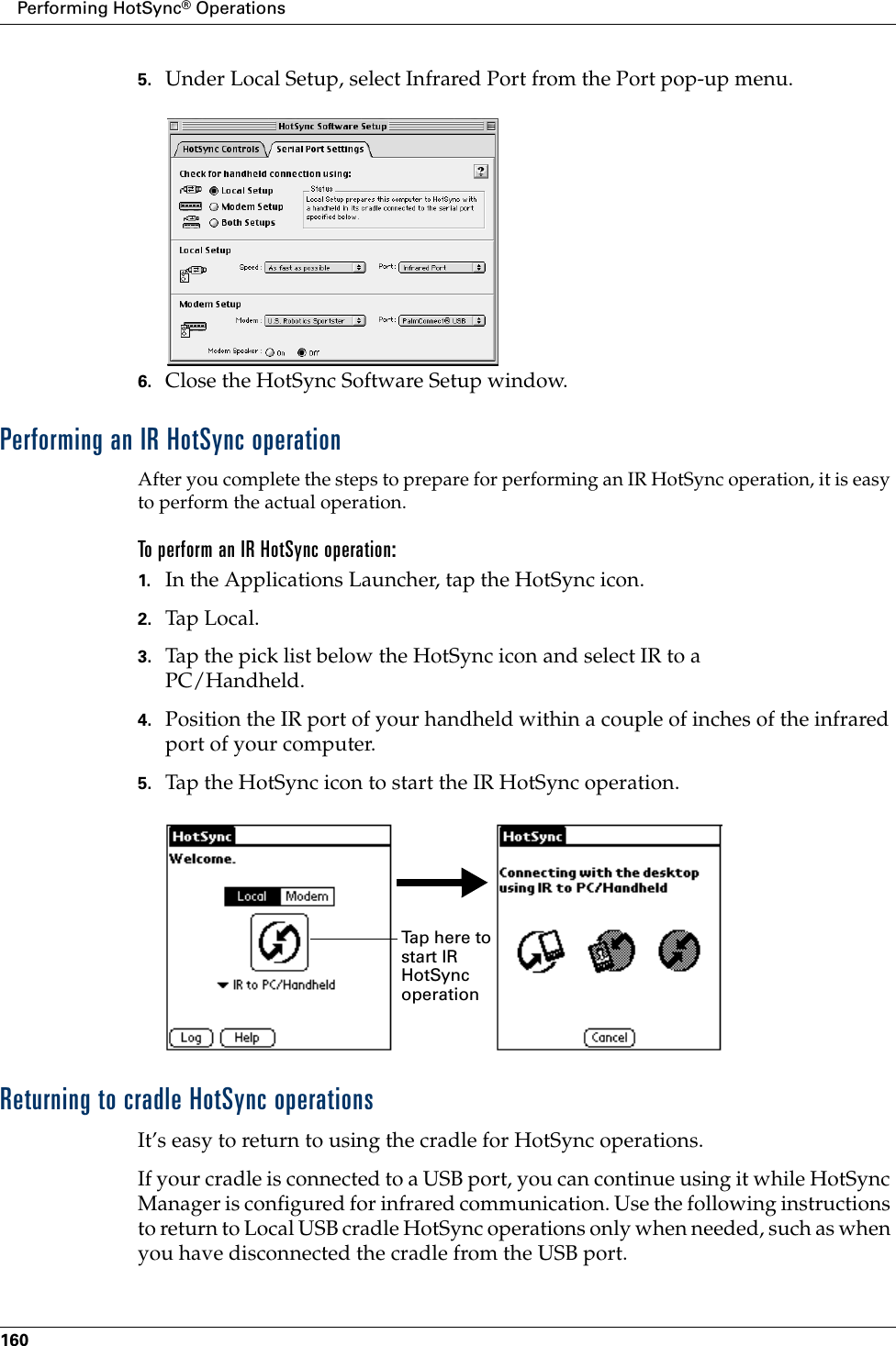 Performing HotSync® Operations1605. Under Local Setup, select Infrared Port from the Port pop-up menu.6. Close the HotSync Software Setup window. Performing an IR HotSync operationAfter you complete the steps to prepare for performing an IR HotSync operation, it is easy to perform the actual operation. To perform an IR HotSync operation:1. In the Applications Launcher, tap the HotSync icon.2. Tap Local.3. Tap the pick list below the HotSync icon and select IR to a PC/Handheld.4. Position the IR port of your handheld within a couple of inches of the infrared port of your computer.5. Tap the HotSync icon to start the IR HotSync operation.Returning to cradle HotSync operationsIt’s easy to return to using the cradle for HotSync operations.If your cradle is connected to a USB port, you can continue using it while HotSync Manager is configured for infrared communication. Use the following instructions to return to Local USB cradle HotSync operations only when needed, such as when you have disconnected the cradle from the USB port.Tap here to start IR HotSync operation