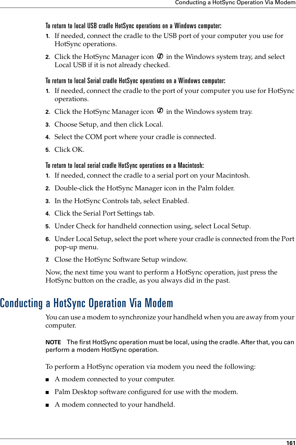 Conducting a HotSync Operation Via Modem161To return to local USB cradle HotSync operations on a Windows computer:1. If needed, connect the cradle to the USB port of your computer you use for HotSync operations.2. Click the HotSync Manager icon   in the Windows system tray, and select Local USB if it is not already checked. To return to local Serial cradle HotSync operations on a Windows computer:1. If needed, connect the cradle to the port of your computer you use for HotSync operations.2. Click the HotSync Manager icon   in the Windows system tray.3. Choose Setup, and then click Local.4. Select the COM port where your cradle is connected.5. Click OK.To return to local serial cradle HotSync operations on a Macintosh:1. If needed, connect the cradle to a serial port on your Macintosh.2. Double-click the HotSync Manager icon in the Palm folder.3. In the HotSync Controls tab, select Enabled.4. Click the Serial Port Settings tab.5. Under Check for handheld connection using, select Local Setup.6. Under Local Setup, select the port where your cradle is connected from the Port pop-up menu.7. Close the HotSync Software Setup window. Now, the next time you want to perform a HotSync operation, just press the HotSync button on the cradle, as you always did in the past.Conducting a HotSync Operation Via ModemYou can use a modem to synchronize your handheld when you are away from your computer.NOTE The first HotSync operation must be local, using the cradle. After that, you can perform a modem HotSync operation.To perform a HotSync operation via modem you need the following:■A modem connected to your computer.■Palm Desktop software configured for use with the modem. ■A modem connected to your handheld. 