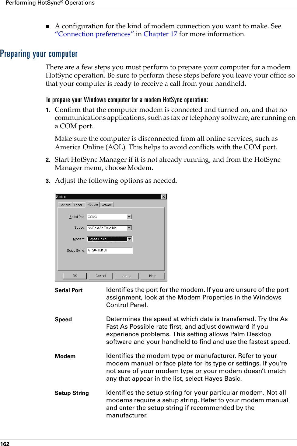 Performing HotSync® Operations162■A configuration for the kind of modem connection you want to make. See “Connection preferences” in Chapter 17 for more information.Preparing your computerThere are a few steps you must perform to prepare your computer for a modem HotSync operation. Be sure to perform these steps before you leave your office so that your computer is ready to receive a call from your handheld. To prepare your Windows computer for a modem HotSync operation:1. Confirm that the computer modem is connected and turned on, and that no communications applications, such as fax or telephony software, are running on a COM port.Make sure the computer is disconnected from all online services, such as America Online (AOL). This helps to avoid conflicts with the COM port.2. Start HotSync Manager if it is not already running, and from the HotSync Manager menu, choose Modem.3. Adjust the following options as needed. Serial Port Identifies the port for the modem. If you are unsure of the port assignment, look at the Modem Properties in the Windows Control Panel.Speed Determines the speed at which data is transferred. Try the As Fast As Possible rate first, and adjust downward if you experience problems. This setting allows Palm Desktop software and your handheld to find and use the fastest speed.Modem Identifies the modem type or manufacturer. Refer to your modem manual or face plate for its type or settings. If you’re not sure of your modem type or your modem doesn’t match any that appear in the list, select Hayes Basic.Setup String Identifies the setup string for your particular modem. Not all modems require a setup string. Refer to your modem manual and enter the setup string if recommended by the manufacturer.