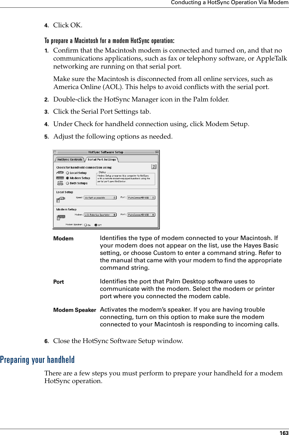 Conducting a HotSync Operation Via Modem1634. Click OK.To prepare a Macintosh for a modem HotSync operation:1. Confirm that the Macintosh modem is connected and turned on, and that no communications applications, such as fax or telephony software, or AppleTalk networking are running on that serial port.Make sure the Macintosh is disconnected from all online services, such as America Online (AOL). This helps to avoid conflicts with the serial port.2. Double-click the HotSync Manager icon in the Palm folder.3. Click the Serial Port Settings tab.4. Under Check for handheld connection using, click Modem Setup.5. Adjust the following options as needed. 6. Close the HotSync Software Setup window.Preparing your handheldThere are a few steps you must perform to prepare your handheld for a modem HotSync operation. Modem Identifies the type of modem connected to your Macintosh. If your modem does not appear on the list, use the Hayes Basic setting, or choose Custom to enter a command string. Refer to the manual that came with your modem to find the appropriate command string.Port Identifies the port that Palm Desktop software uses to communicate with the modem. Select the modem or printer port where you connected the modem cable.Modem Speaker Activates the modem’s speaker. If you are having trouble connecting, turn on this option to make sure the modem connected to your Macintosh is responding to incoming calls.