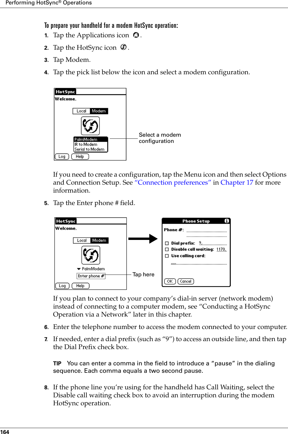 Performing HotSync® Operations164To prepare your handheld for a modem HotSync operation:1. Tap the Applications icon  . 2. Tap the HotSync icon  . 3. Tap Mode m .4. Tap the pick list below the icon and select a modem configuration.If you need to create a configuration, tap the Menu icon and then select Options and Connection Setup. See “Connection preferences” in Chapter 17 for more information.5. Tap the Enter phone # field.If you plan to connect to your company’s dial-in server (network modem) instead of connecting to a computer modem, see “Conducting a HotSync Operation via a Network” later in this chapter.6. Enter the telephone number to access the modem connected to your computer.7. If needed, enter a dial prefix (such as “9”) to access an outside line, and then tap the Dial Prefix check box.TIP You can enter a comma in the field to introduce a “pause” in the dialing sequence. Each comma equals a two second pause.8. If the phone line you’re using for the handheld has Call Waiting, select the Disable call waiting check box to avoid an interruption during the modem HotSync operation. Select a modem configurationTa p  h e r e  