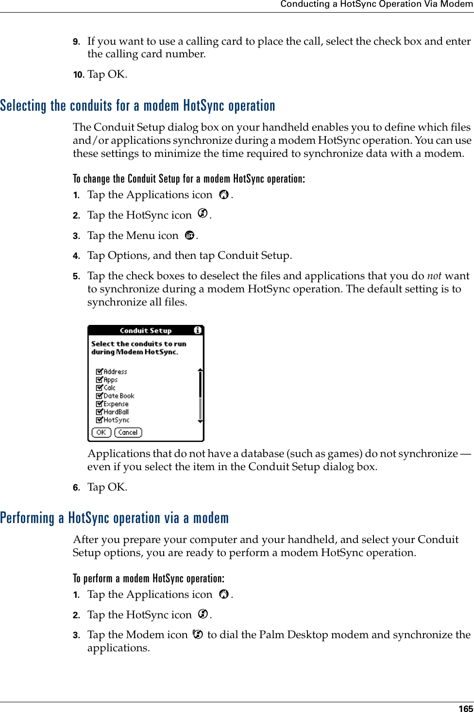 Conducting a HotSync Operation Via Modem1659. If you want to use a calling card to place the call, select the check box and enter the calling card number. 10. Tap O K .Selecting the conduits for a modem HotSync operationThe Conduit Setup dialog box on your handheld enables you to define which files and/or applications synchronize during a modem HotSync operation. You can use these settings to minimize the time required to synchronize data with a modem. To change the Conduit Setup for a modem HotSync operation:1. Tap the Applications icon  . 2. Tap the HotSync icon  . 3. Tap the Menu icon  . 4. Tap Options, and then tap Conduit Setup.5. Tap the check boxes to deselect the files and applications that you do not want to synchronize during a modem HotSync operation. The default setting is to synchronize all files. Applications that do not have a database (such as games) do not synchronize — even if you select the item in the Conduit Setup dialog box. 6. Tap OK.Performing a HotSync operation via a modemAfter you prepare your computer and your handheld, and select your Conduit Setup options, you are ready to perform a modem HotSync operation.To perform a modem HotSync operation:1. Tap the Applications icon  . 2. Tap the HotSync icon  . 3. Tap the Modem icon   to dial the Palm Desktop modem and synchronize the applications.