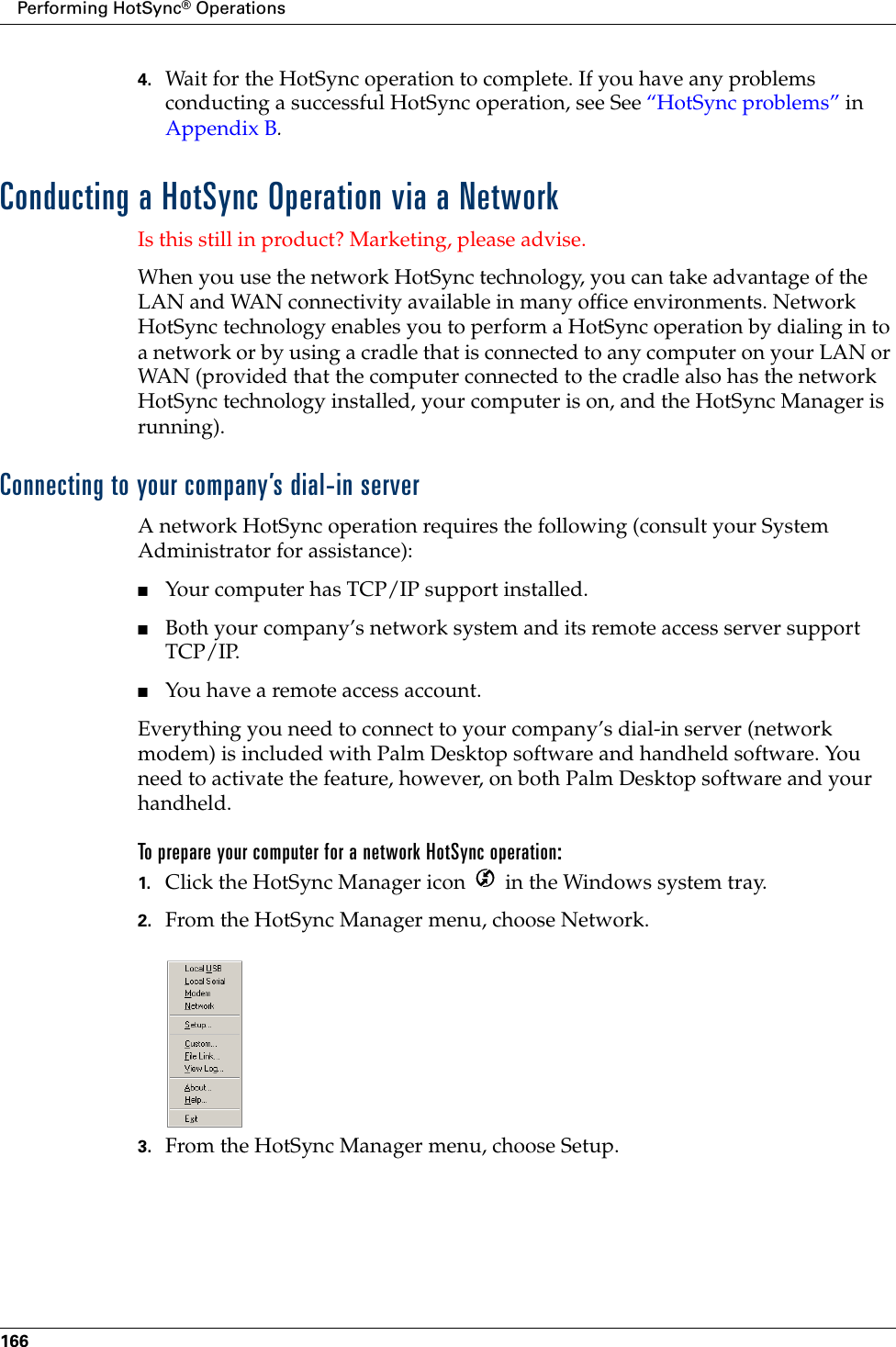 Performing HotSync® Operations1664. Wait for the HotSync operation to complete. If you have any problems conducting a successful HotSync operation, see See “HotSync problems” in Appendix B.Conducting a HotSync Operation via a NetworkIs this still in product? Marketing, please advise.When you use the network HotSync technology, you can take advantage of the LAN and WAN connectivity available in many office environments. Network HotSync technology enables you to perform a HotSync operation by dialing in to a network or by using a cradle that is connected to any computer on your LAN or WAN (provided that the computer connected to the cradle also has the network HotSync technology installed, your computer is on, and the HotSync Manager is running).Connecting to your company’s dial-in serverA network HotSync operation requires the following (consult your System Administrator for assistance):■Your computer has TCP/IP support installed.■Both your company’s network system and its remote access server support TCP/IP.■You have a remote access account. Everything you need to connect to your company’s dial-in server (network modem) is included with Palm Desktop software and handheld software. You need to activate the feature, however, on both Palm Desktop software and your handheld.To prepare your computer for a network HotSync operation:1. Click the HotSync Manager icon   in the Windows system tray.2. From the HotSync Manager menu, choose Network.3. From the HotSync Manager menu, choose Setup.