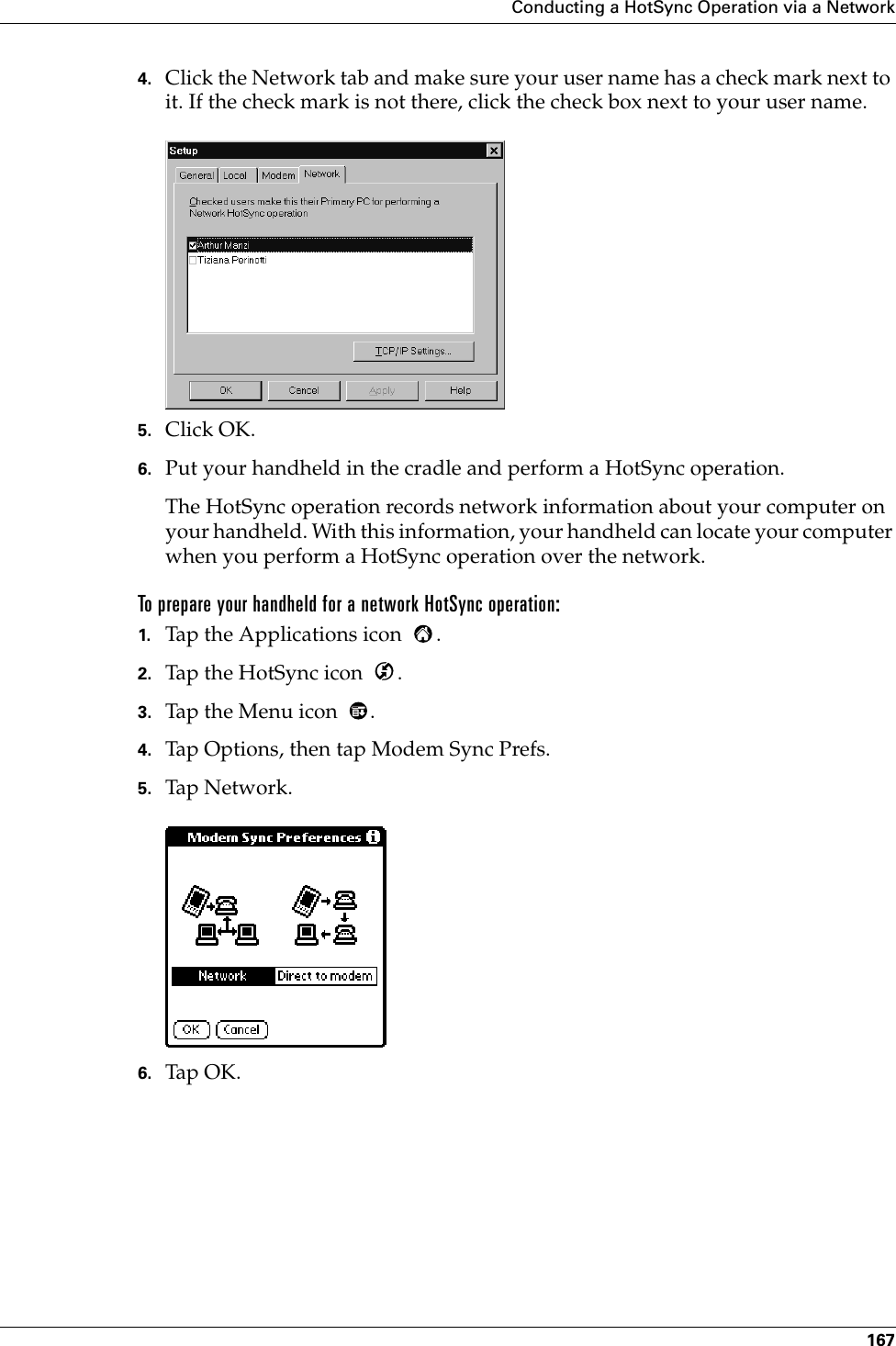 Conducting a HotSync Operation via a Network1674. Click the Network tab and make sure your user name has a check mark next to it. If the check mark is not there, click the check box next to your user name.5. Click OK.6. Put your handheld in the cradle and perform a HotSync operation.The HotSync operation records network information about your computer on your handheld. With this information, your handheld can locate your computer when you perform a HotSync operation over the network.To prepare your handheld for a network HotSync operation:1. Tap the Applications icon  . 2. Tap the HotSync icon  . 3. Tap the Menu icon  . 4. Tap Options, then tap Modem Sync Prefs.5. Tap Network.6. Tap OK.