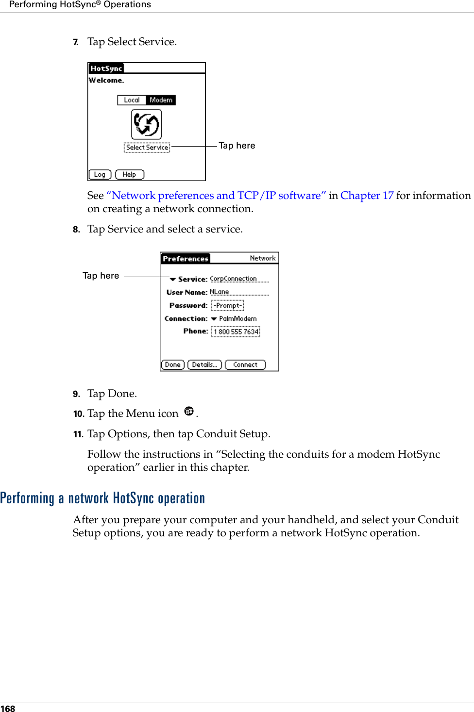 Performing HotSync® Operations1687. Tap Select Service.See “Network preferences and TCP/IP software” in Chapter 17 for information on creating a network connection.8. Tap Service and select a service.9. Tap Don e.10. Tap the Menu icon  . 11. Tap Options, then tap Conduit Setup.Follow the instructions in “Selecting the conduits for a modem HotSync operation” earlier in this chapter.Performing a network HotSync operationAfter you prepare your computer and your handheld, and select your Conduit Setup options, you are ready to perform a network HotSync operation.Ta p  h e r e  Ta p  h e r e  