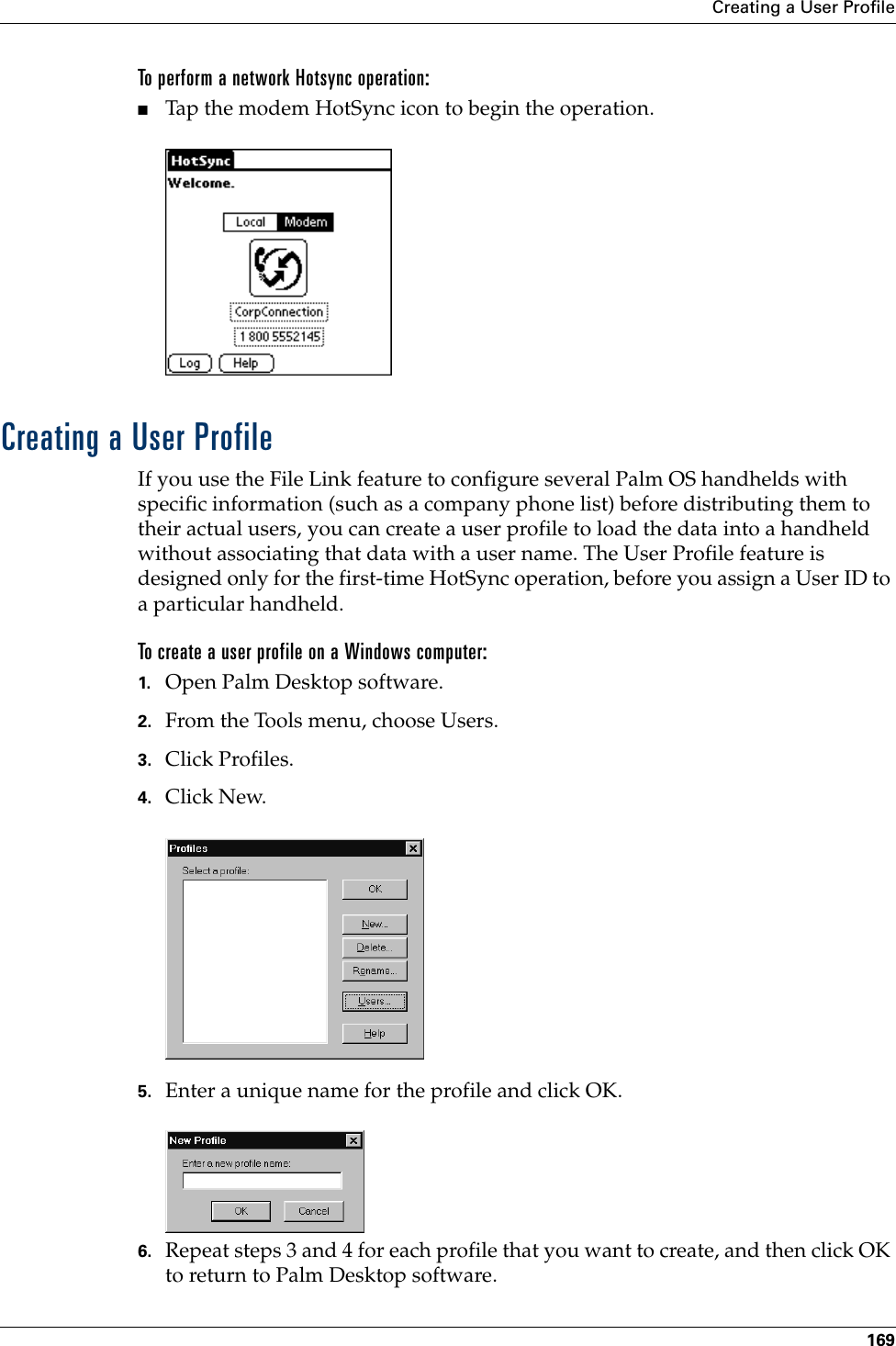 Creating a User Profile169To perform a network Hotsync operation:■Tap the modem HotSync icon to begin the operation.Creating a User ProfileIf you use the File Link feature to configure several Palm OS handhelds with specific information (such as a company phone list) before distributing them to their actual users, you can create a user profile to load the data into a handheld without associating that data with a user name. The User Profile feature is designed only for the first-time HotSync operation, before you assign a User ID to a particular handheld. To create a user profile on a Windows computer:1. Open Palm Desktop software.2. From the Tools menu, choose Users.3. Click Profiles. 4. Click New.5. Enter a unique name for the profile and click OK. 6. Repeat steps 3 and 4 for each profile that you want to create, and then click OK to return to Palm Desktop software. 