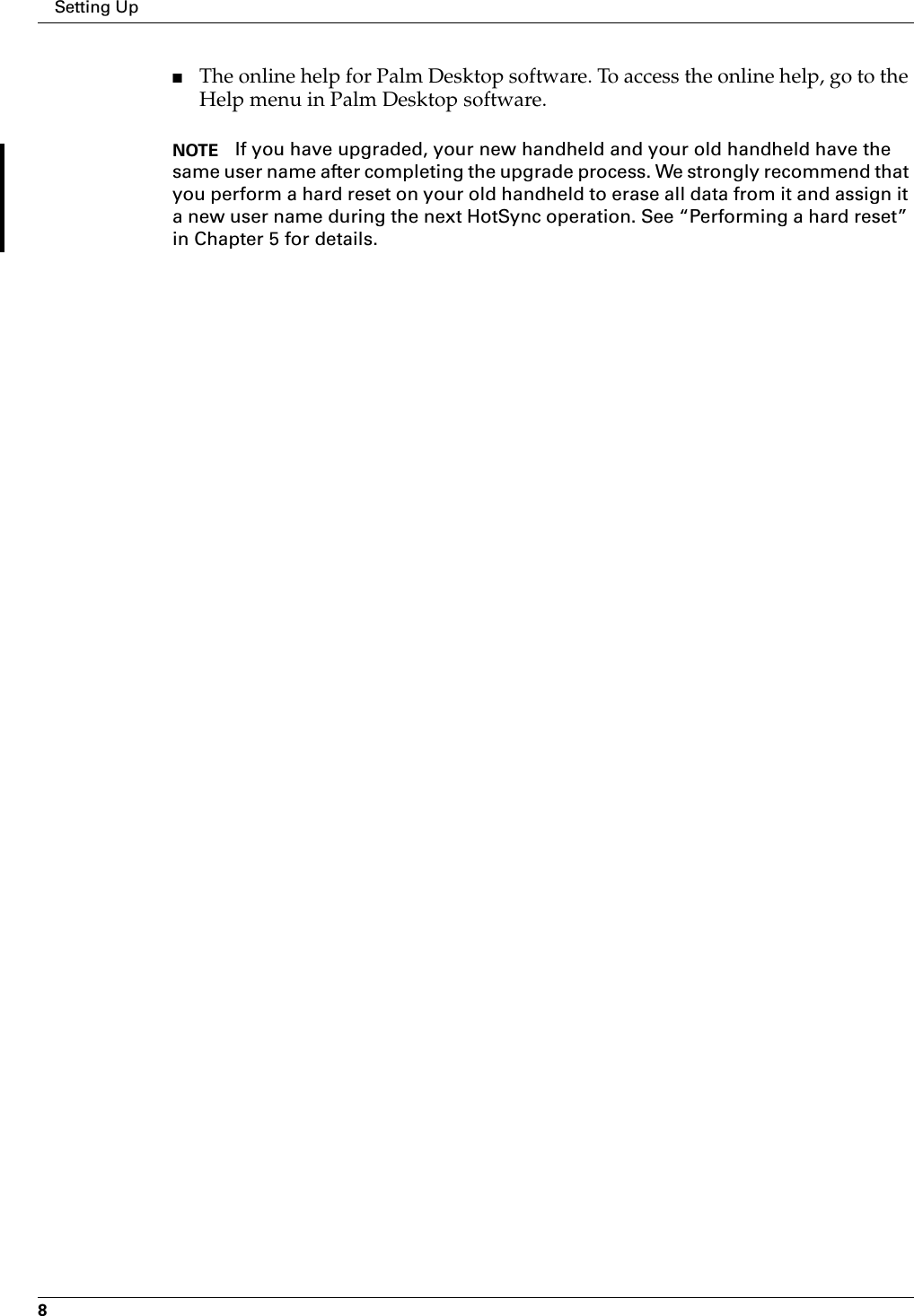 Setting Up8■The online help for Palm Desktop software. To access the online help, go to the Help menu in Palm Desktop software.NOTE If you have upgraded, your new handheld and your old handheld have the same user name after completing the upgrade process. We strongly recommend that you perform a hard reset on your old handheld to erase all data from it and assign it a new user name during the next HotSync operation. See “Performing a hard reset” in Chapter 5 for details.