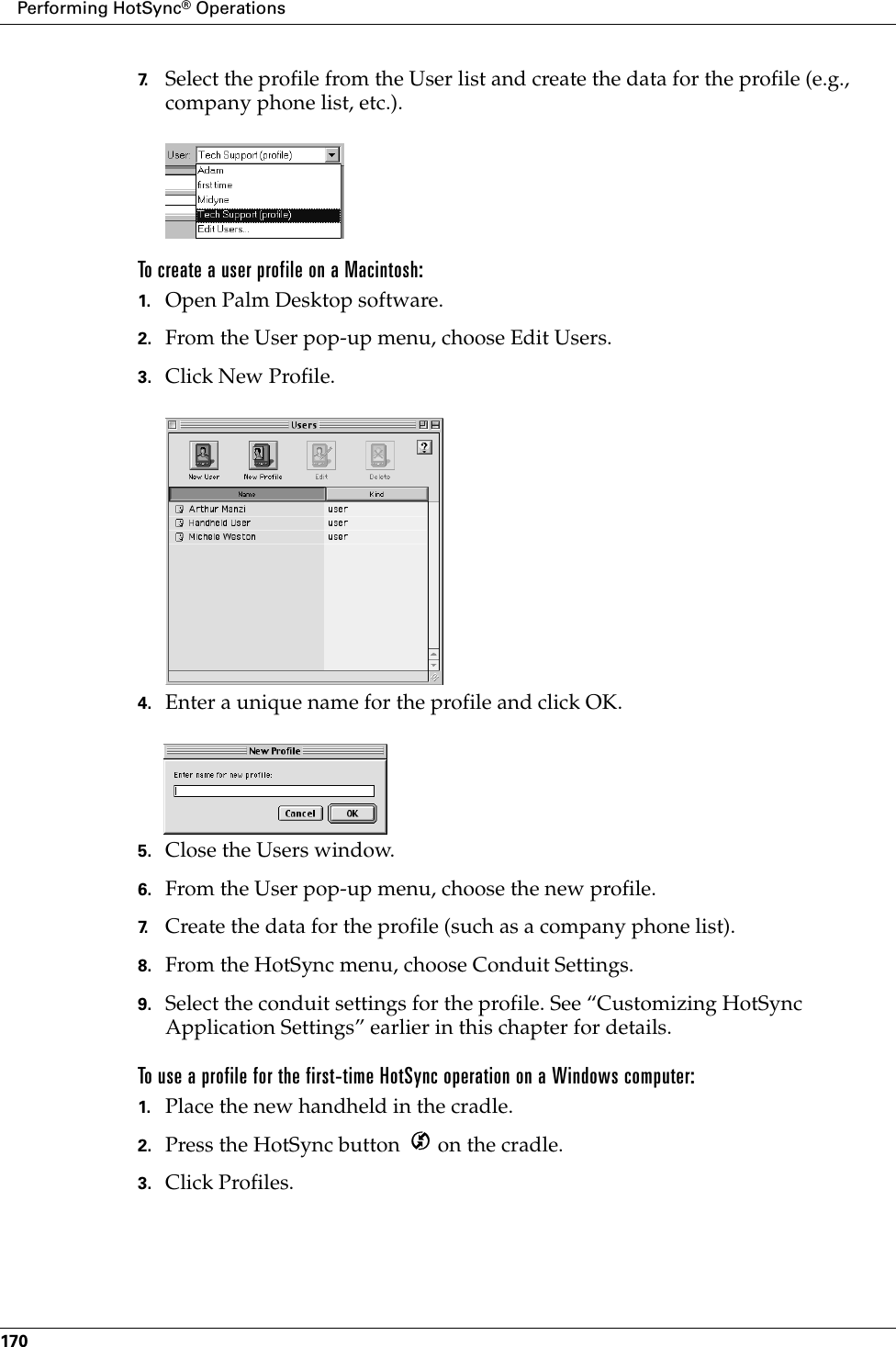 Performing HotSync® Operations1707. Select the profile from the User list and create the data for the profile (e.g., company phone list, etc.).To create a user profile on a Macintosh:1. Open Palm Desktop software.2. From the User pop-up menu, choose Edit Users.3. Click New Profile.4. Enter a unique name for the profile and click OK.5. Close the Users window.6. From the User pop-up menu, choose the new profile.7. Create the data for the profile (such as a company phone list).8. From the HotSync menu, choose Conduit Settings.9. Select the conduit settings for the profile. See “Customizing HotSync Application Settings” earlier in this chapter for details.To use a profile for the first-time HotSync operation on a Windows computer:1. Place the new handheld in the cradle.2. Press the HotSync button   on the cradle.3. Click Profiles.