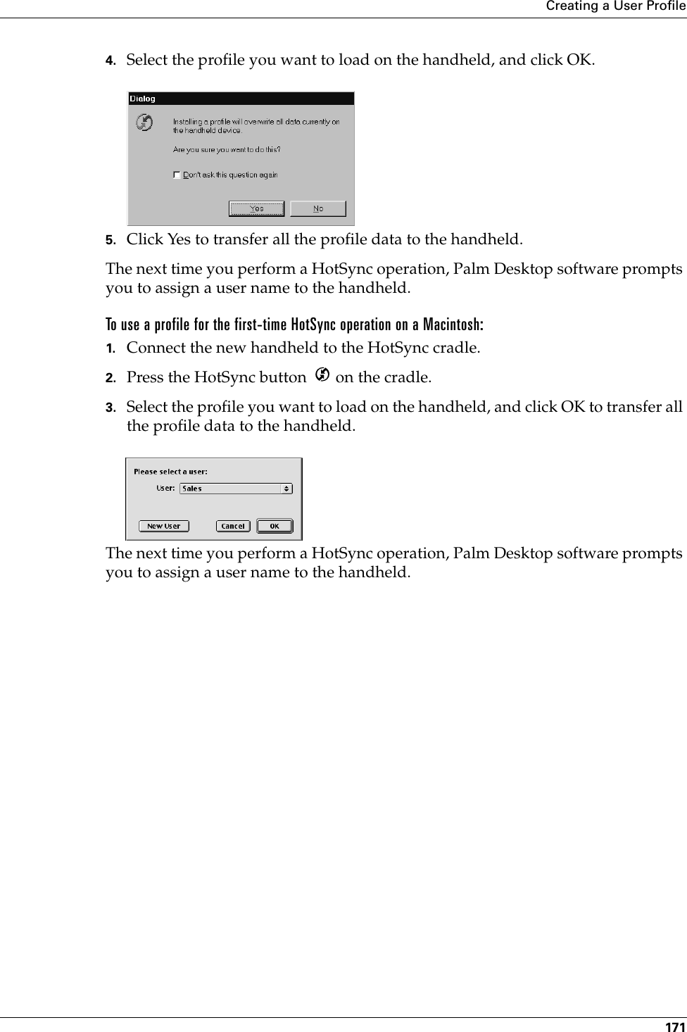 Creating a User Profile1714. Select the profile you want to load on the handheld, and click OK.5. Click Yes to transfer all the profile data to the handheld.The next time you perform a HotSync operation, Palm Desktop software prompts you to assign a user name to the handheld.To use a profile for the first-time HotSync operation on a Macintosh:1. Connect the new handheld to the HotSync cradle.2. Press the HotSync button   on the cradle.3. Select the profile you want to load on the handheld, and click OK to transfer all the profile data to the handheld.The next time you perform a HotSync operation, Palm Desktop software prompts you to assign a user name to the handheld.