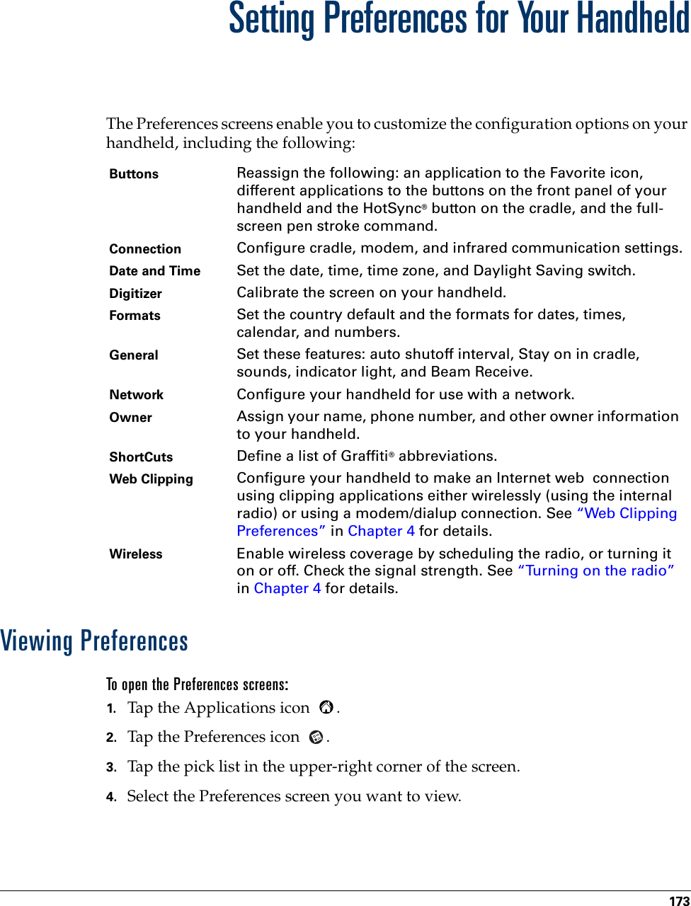 173CHAPTER 17Setting Preferences for Your HandheldThe Preferences screens enable you to customize the configuration options on your handheld, including the following:Viewing PreferencesTo open the Preferences screens:1. Tap the Applications icon  . 2. Tap the Preferences icon  . 3. Tap the pick list in the upper-right corner of the screen.4. Select the Preferences screen you want to view.Buttons Reassign the following: an application to the Favorite icon, different applications to the buttons on the front panel of your handheld and the HotSync® button on the cradle, and the full-screen pen stroke command.Connection Configure cradle, modem, and infrared communication settings.Date and Time  Set the date, time, time zone, and Daylight Saving switch.Digitizer Calibrate the screen on your handheld.Formats Set the country default and the formats for dates, times, calendar, and numbers.General Set these features: auto shutoff interval, Stay on in cradle, sounds, indicator light, and Beam Receive.Network Configure your handheld for use with a network.Owner Assign your name, phone number, and other owner information to your handheld.ShortCuts Define a list of Graffiti® abbreviations.Web Clipping Configure your handheld to make an Internet web  connection using clipping applications either wirelessly (using the internal radio) or using a modem/dialup connection. See “Web Clipping Preferences” in Chapter 4 for details.Wireless Enable wireless coverage by scheduling the radio, or turning it on or off. Check the signal strength. See “Turning on the radio” in Chapter 4 for details. 