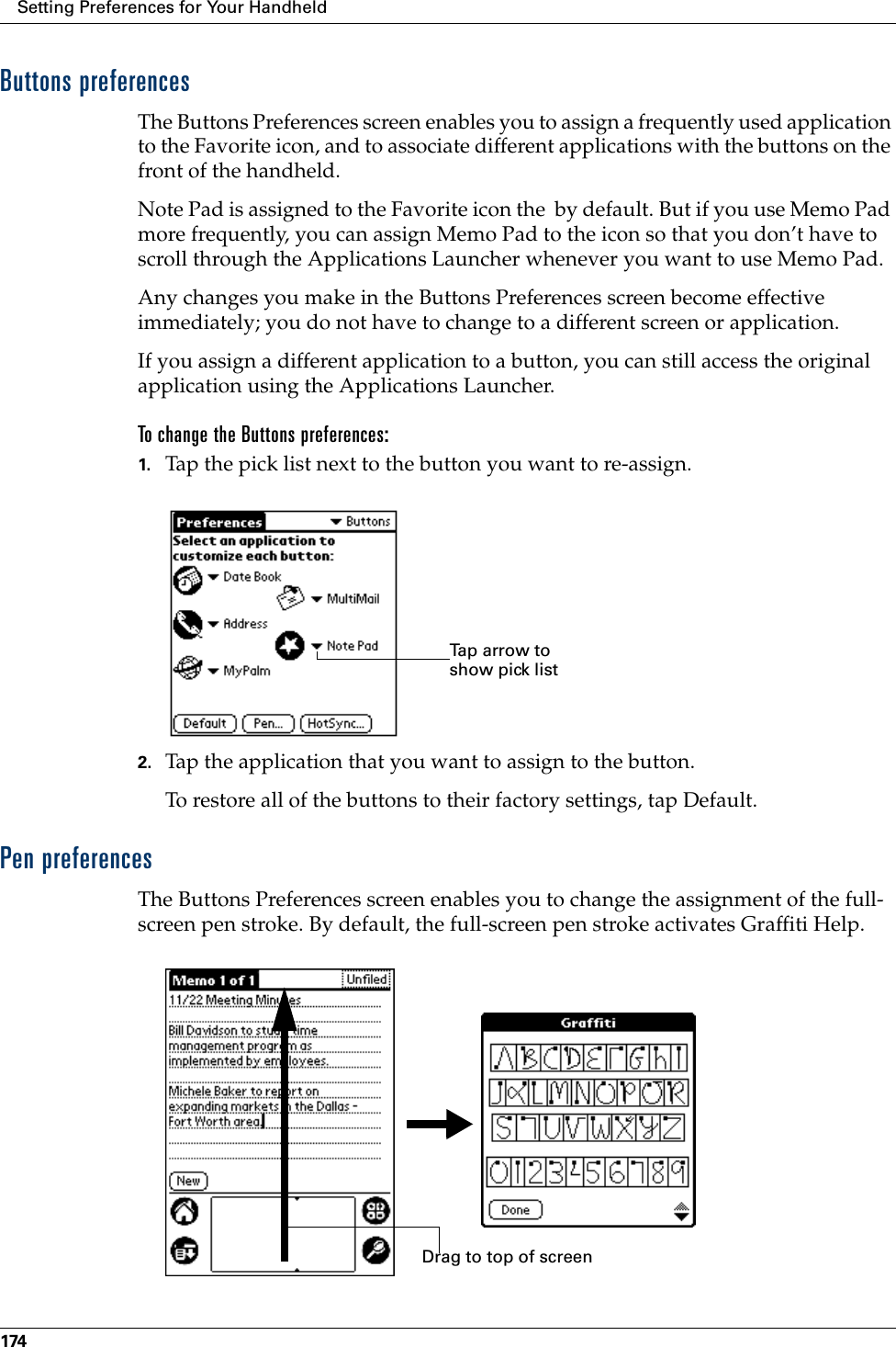 Setting Preferences for Your Handheld174Buttons preferencesThe Buttons Preferences screen enables you to assign a frequently used application to the Favorite icon, and to associate different applications with the buttons on the front of the handheld. Note Pad is assigned to the Favorite icon the  by default. But if you use Memo Pad more frequently, you can assign Memo Pad to the icon so that you don’t have to scroll through the Applications Launcher whenever you want to use Memo Pad.Any changes you make in the Buttons Preferences screen become effective immediately; you do not have to change to a different screen or application.If you assign a different application to a button, you can still access the original application using the Applications Launcher. To change the Buttons preferences:1. Tap the pick list next to the button you want to re-assign.2. Tap the application that you want to assign to the button.To restore all of the buttons to their factory settings, tap Default.Pen preferencesThe Buttons Preferences screen enables you to change the assignment of the full-screen pen stroke. By default, the full-screen pen stroke activates Graffiti Help.Tap arrow to show pick listDrag to top of screen