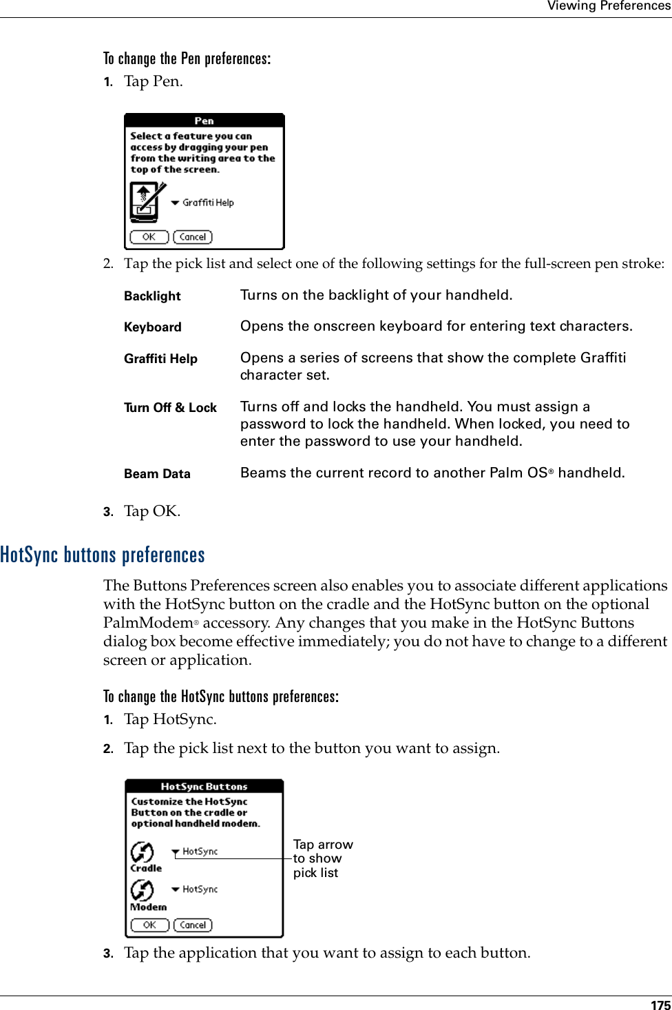 Viewing Preferences175To change the Pen preferences:1. Tap Pen.2. Tap the pick list and select one of the following settings for the full-screen pen stroke: 3. Tap OK.HotSync buttons preferencesThe Buttons Preferences screen also enables you to associate different applications with the HotSync button on the cradle and the HotSync button on the optional PalmModem® accessory. Any changes that you make in the HotSync Buttons dialog box become effective immediately; you do not have to change to a different screen or application.To change the HotSync buttons preferences:1. Tap HotSync. 2. Tap the pick list next to the button you want to assign.3. Tap the application that you want to assign to each button. Backlight Turns on the backlight of your handheld.Keyboard Opens the onscreen keyboard for entering text characters.Graffiti Help Opens a series of screens that show the complete Graffiti character set.Turn Off &amp; Lock Turns off and locks the handheld. You must assign a password to lock the handheld. When locked, you need to enter the password to use your handheld.Beam Data Beams the current record to another Palm OS® handheld.Tap  a rr o w  to show pick list