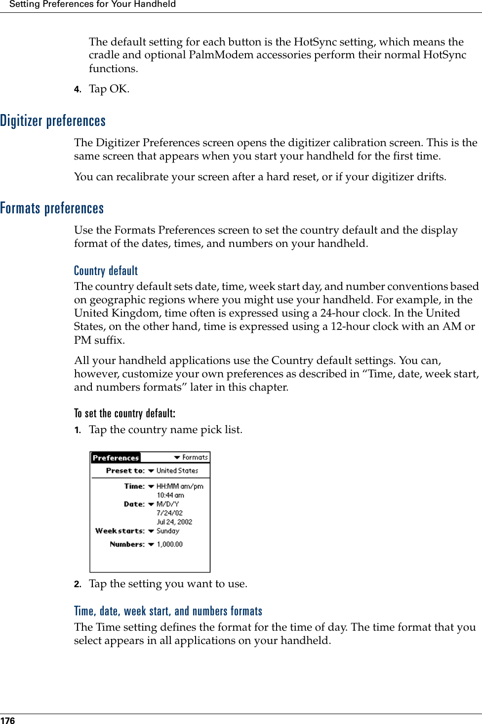 Setting Preferences for Your Handheld176The default setting for each button is the HotSync setting, which means the cradle and optional PalmModem accessories perform their normal HotSync functions.4. Tap OK.Digitizer preferencesThe Digitizer Preferences screen opens the digitizer calibration screen. This is the same screen that appears when you start your handheld for the first time. You can recalibrate your screen after a hard reset, or if your digitizer drifts.Formats preferencesUse the Formats Preferences screen to set the country default and the display format of the dates, times, and numbers on your handheld. Country defaultThe country default sets date, time, week start day, and number conventions based on geographic regions where you might use your handheld. For example, in the United Kingdom, time often is expressed using a 24-hour clock. In the United States, on the other hand, time is expressed using a 12-hour clock with an AM or PM suffix.All your handheld applications use the Country default settings. You can, however, customize your own preferences as described in “Time, date, week start, and numbers formats” later in this chapter.To set the country default:1. Tap the country name pick list.2. Tap the setting you want to use. Time, date, week start, and numbers formatsThe Time setting defines the format for the time of day. The time format that you select appears in all applications on your handheld. 