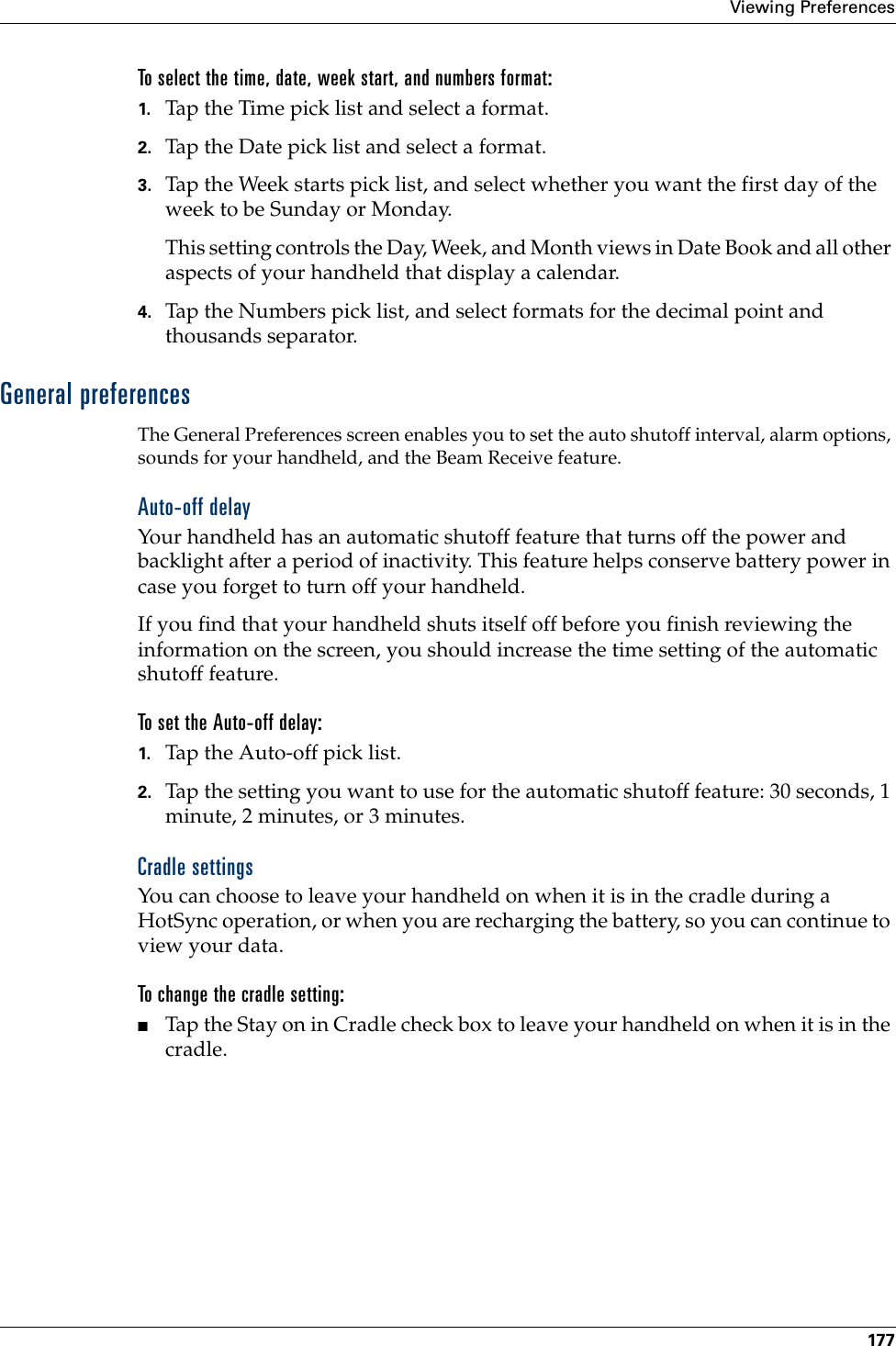 Viewing Preferences177To select the time, date, week start, and numbers format:1. Tap the Time pick list and select a format. 2. Tap the Date pick list and select a format.3. Tap the Week starts pick list, and select whether you want the first day of the week to be Sunday or Monday. This setting controls the Day, Week, and Month views in Date Book and all other aspects of your handheld that display a calendar.4. Tap the Numbers pick list, and select formats for the decimal point and thousands separator.General preferencesThe General Preferences screen enables you to set the auto shutoff interval, alarm options, sounds for your handheld, and the Beam Receive feature. Auto-off delayYour handheld has an automatic shutoff feature that turns off the power and backlight after a period of inactivity. This feature helps conserve battery power in case you forget to turn off your handheld.If you find that your handheld shuts itself off before you finish reviewing the information on the screen, you should increase the time setting of the automatic shutoff feature.To set the Auto-off delay:1. Tap the Auto-off pick list. 2. Tap the setting you want to use for the automatic shutoff feature: 30 seconds, 1 minute, 2 minutes, or 3 minutes. Cradle settingsYou can choose to leave your handheld on when it is in the cradle during a HotSync operation, or when you are recharging the battery, so you can continue to view your data.To change the cradle setting:■Tap the Stay on in Cradle check box to leave your handheld on when it is in the cradle. 