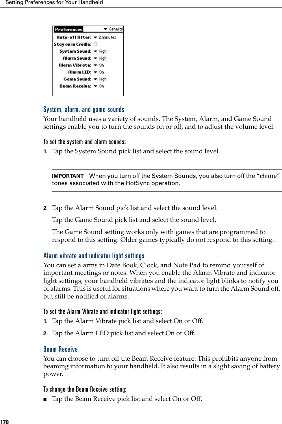 Setting Preferences for Your Handheld178System, alarm, and game soundsYour handheld uses a variety of sounds. The System, Alarm, and Game Sound settings enable you to turn the sounds on or off, and to adjust the volume level.To set the system and alarm sounds:1. Tap the System Sound pick list and select the sound level. IMPORTANT When you turn off the System Sounds, you also turn off the “chime” tones associated with the HotSync operation. 2. Tap the Alarm Sound pick list and select the sound level. Tap the Game Sound pick list and select the sound level.The Game Sound setting works only with games that are programmed to respond to this setting. Older games typically do not respond to this setting. Alarm vibrate and indicator light settingsYou can set alarms in Date Book, Clock, and Note Pad to remind yourself of important meetings or notes. When you enable the Alarm Vibrate and indicator light settings, your handheld vibrates and the indicator light blinks to notify you of alarms. This is useful for situations where you want to turn the Alarm Sound off, but still be notified of alarms.To set the Alarm Vibrate and indicator light settings:1. Tap the Alarm Vibrate pick list and select On or Off.2. Tap the Alarm LED pick list and select On or Off.Beam ReceiveYou can choose to turn off the Beam Receive feature. This prohibits anyone from beaming information to your handheld. It also results in a slight saving of battery power.To change the Beam Receive setting:■Tap the Beam Receive pick list and select On or Off.