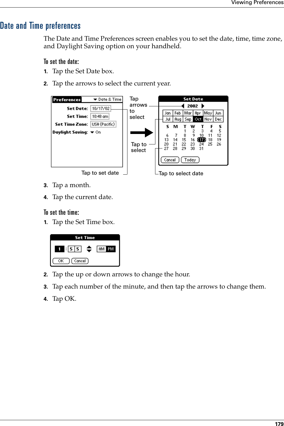 Viewing Preferences179Date and Time preferencesThe Date and Time Preferences screen enables you to set the date, time, time zone, and Daylight Saving option on your handheld.To set the date:1. Tap the Set Date box.2. Tap the arrows to select the current year.3. Tap a month.4. Tap the current date.To set the time:1. Tap the Set Time box.2. Tap the up or down arrows to change the hour.3. Tap each number of the minute, and then tap the arrows to change them.4. Tap OK.Tap to set dateTa p  arrows to select Tap to select Tap to select date