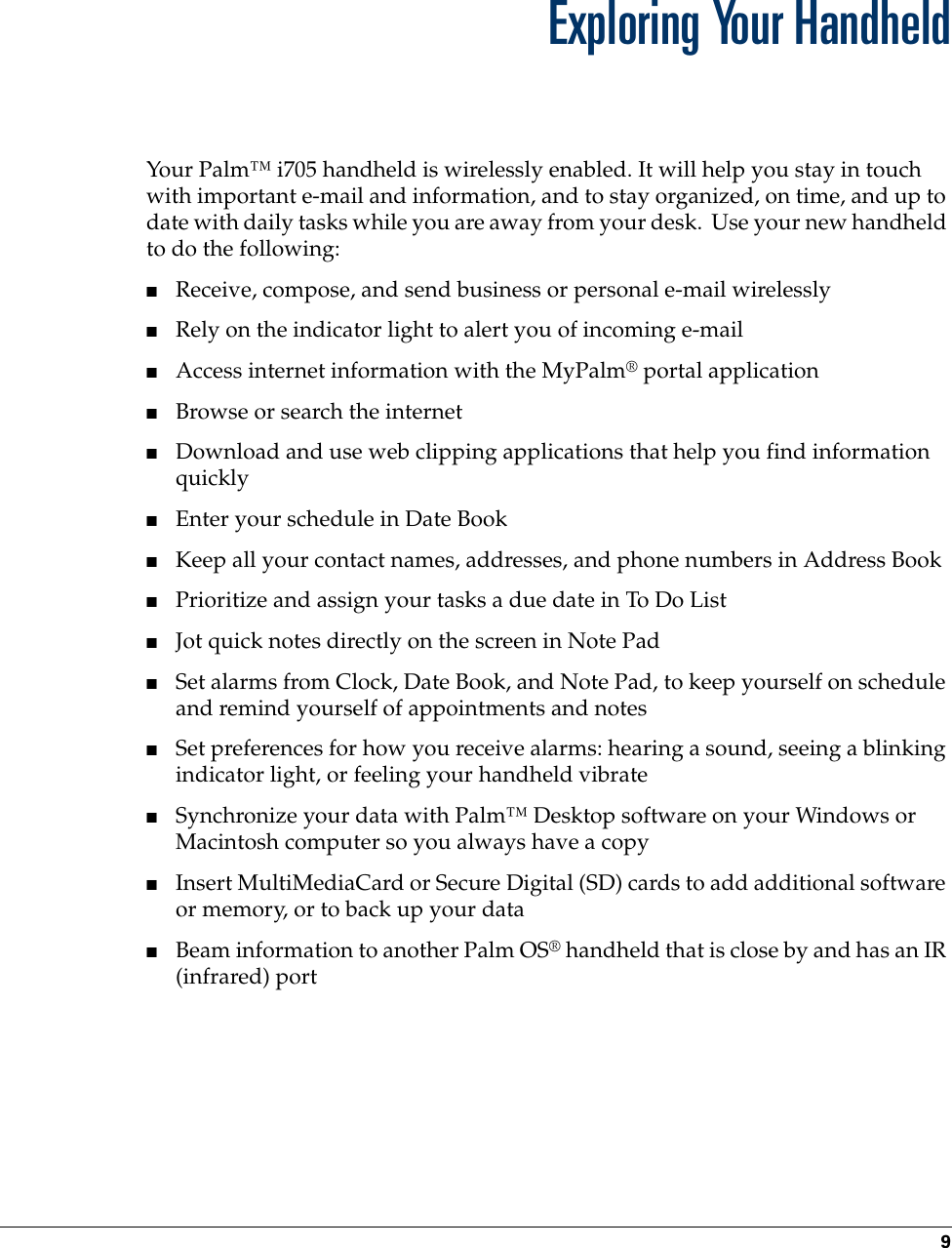 9CHAPTER 2Exploring Your HandheldYour Palm™ i705 handheld is wirelessly enabled. It will help you stay in touch with important e-mail and information, and to stay organized, on time, and up to date with daily tasks while you are away from your desk.  Use your new handheld to do the following:■Receive, compose, and send business or personal e-mail wirelessly■Rely on the indicator light to alert you of incoming e-mail■Access internet information with the MyPalm® portal application■Browse or search the internet■Download and use web clipping applications that help you find information quickly■Enter your schedule in Date Book■Keep all your contact names, addresses, and phone numbers in Address Book■Prioritize and assign your tasks a due date in To Do List■Jot quick notes directly on the screen in Note Pad ■Set alarms from Clock, Date Book, and Note Pad, to keep yourself on schedule and remind yourself of appointments and notes■Set preferences for how you receive alarms: hearing a sound, seeing a blinking indicator light, or feeling your handheld vibrate■Synchronize your data with Palm™ Desktop software on your Windows or Macintosh computer so you always have a copy■Insert MultiMediaCard or Secure Digital (SD) cards to add additional software or memory, or to back up your data■Beam information to another Palm OS® handheld that is close by and has an IR (infrared) port 
