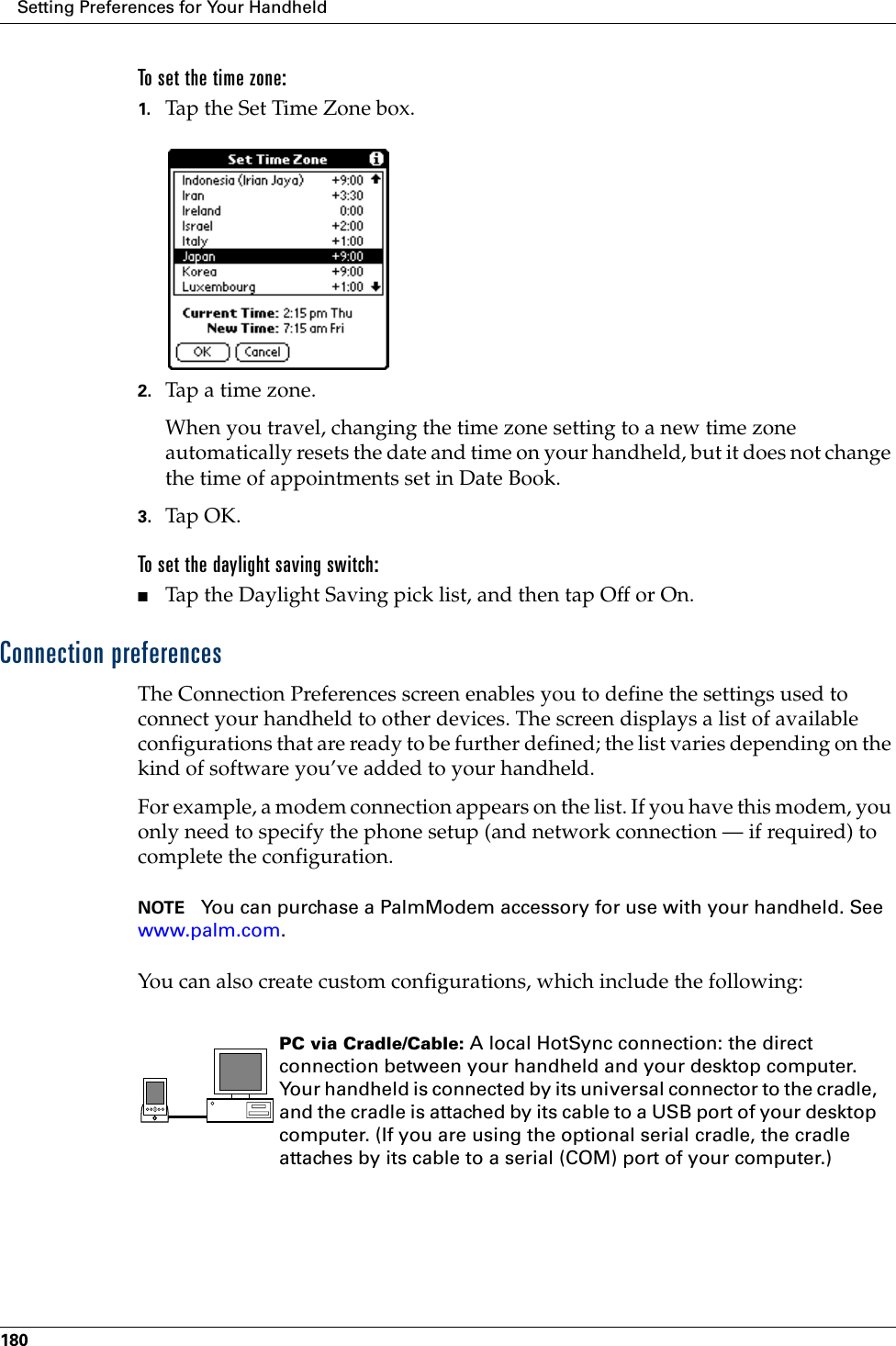 Setting Preferences for Your Handheld180To set the time zone:1. Tap the Set Time Zone box.2. Tap a time zone. When you travel, changing the time zone setting to a new time zone automatically resets the date and time on your handheld, but it does not change the time of appointments set in Date Book.3. Tap OK. To set the daylight saving switch:■Tap the Daylight Saving pick list, and then tap Off or On.Connection preferencesThe Connection Preferences screen enables you to define the settings used to connect your handheld to other devices. The screen displays a list of available configurations that are ready to be further defined; the list varies depending on the kind of software you’ve added to your handheld.For example, a modem connection appears on the list. If you have this modem, you only need to specify the phone setup (and network connection — if required) to complete the configuration. NOTE You can purchase a PalmModem accessory for use with your handheld. See www.palm.com.You can also create custom configurations, which include the following:PC via Cradle/Cable: A local HotSync connection: the direct connection between your handheld and your desktop computer. Your handheld is connected by its universal connector to the cradle, and the cradle is attached by its cable to a USB port of your desktop computer. (If you are using the optional serial cradle, the cradle attaches by its cable to a serial (COM) port of your computer.)