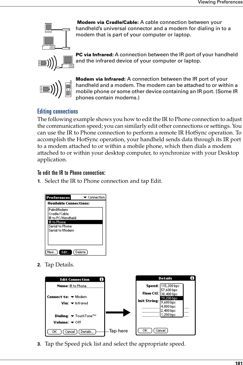 Viewing Preferences181Editing connectionsThe following example shows you how to edit the IR to Phone connection to adjust the communication speed; you can similarly edit other connections or settings. You can use the IR to Phone connection to perform a remote IR HotSync operation. To accomplish the HotSync operation, your handheld sends data through its IR port to a modem attached to or within a mobile phone, which then dials a modem attached to or within your desktop computer, to synchronize with your Desktop application. To edit the IR to Phone connection:1. Select the IR to Phone connection and tap Edit.2. Tap Details.3. Tap the Speed pick list and select the appropriate speed. Modem via Cradle/Cable: A cable connection between your handheld’s universal connector and a modem for dialing in to a modem that is part of your computer or laptop. PC via Infrared: A connection between the IR port of your handheld and the infrared device of your computer or laptop.Modem via Infrared: A connection between the IR port of your handheld and a modem. The modem can be attached to or within a mobile phone or some other device containing an IR port. (Some IR phones contain modems.)Ta p  h e r e  