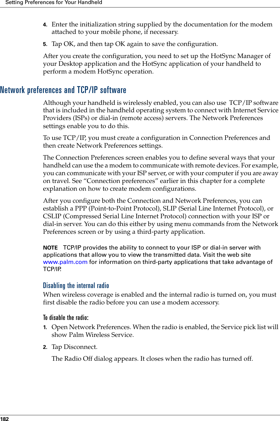 Setting Preferences for Your Handheld1824. Enter the initialization string supplied by the documentation for the modem attached to your mobile phone, if necessary.5. Tap OK, and then tap OK again to save the configuration.After you create the configuration, you need to set up the HotSync Manager of your Desktop application and the HotSync application of your handheld to perform a modem HotSync operation. Network preferences and TCP/IP softwareAlthough your handheld is wirelessly enabled, you can also use  TCP/IP software that is included in the handheld operating system to connect with Internet Service Providers (ISPs) or dial-in (remote access) servers. The Network Preferences settings enable you to do this.To use TCP/IP, you must create a configuration in Connection Preferences and then create Network Preferences settings. The Connection Preferences screen enables you to define several ways that your handheld can use the a modem to communicate with remote devices. For example, you can communicate with your ISP server, or with your computer if you are away on travel. See “Connection preferences” earlier in this chapter for a complete explanation on how to create modem configurations.After you configure both the Connection and Network Preferences, you can establish a PPP (Point-to-Point Protocol), SLIP (Serial Line Internet Protocol), or CSLIP (Compressed Serial Line Internet Protocol) connection with your ISP or dial-in server. You can do this either by using menu commands from the Network Preferences screen or by using a third-party application. NOTE TCP/IP provides the ability to connect to your ISP or dial-in server with applications that allow you to view the transmitted data. Visit the web site www.palm.com for information on third-party applications that take advantage of TCP/IP.Disabling the internal radioWhen wireless coverage is enabled and the internal radio is turned on, you must first disable the radio before you can use a modem accessory. To disable the radio:1. Open Network Preferences. When the radio is enabled, the Service pick list will show Palm Wireless Service.2. Tap Disconnect.The Radio Off dialog appears. It closes when the radio has turned off. 